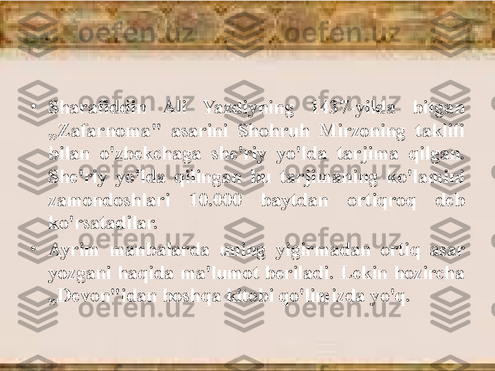 •
Sharafiddin  Ali  Yazdiyning  1437-yilda  bitgan 
„Zafarnoma"  asarini  Shohruh  Mirzoning  taklifi 
bilan  o'zbekchaga  she'riy  yo'lda  tarjima  qilgan. 
She'riy  yo'lda  qilingan  bu  tarjimaning  ko'lamini 
zamondoshlari  10.000  baytdan  ortiqroq  deb 
ko'rsatadilar. 
•
Ayrim  manbalarda  uning  yigirmadan  ortiq  asar 
yozgani  haqida  ma'lumot  beriladi.  Lekin  hozircha 
„Devon"idan boshqa kitobi qo'limizda yo'q. 