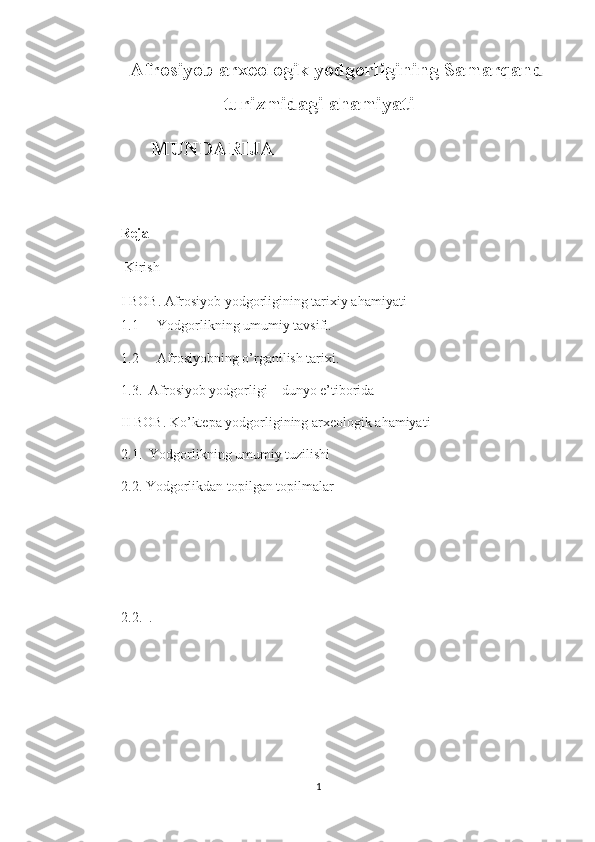 Afrosiyob arxeologik yodgorligining Samarqand
turizmidagi ahamiyati
      MUNDARIJA 
Reja
 Kirish 
I  BOB .  Afrosiyob yodgorligining tarixiy ahamiyati
1.1 Yodgorlikning umumiy tavsifi.
1.2 Afrosiyobning o’rganilish tarixi.
1. 3.   Afrosiyob yodgorligi – dunyo e’tiborida
II BOB. Ko’ktepa yodgorligining arxeologik ahamiyati
2.1.  Yodgorlikning umumiy tuzilishi  
2.2. Yodgorlikdan topilgan topilmalar
     
2.2 .    . 
1 