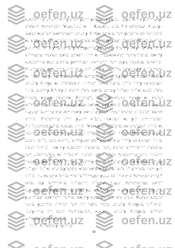 suratlarning umuminsoniy ahamiyatini yanada oshiradi, - deydi Afrosiyob muzeyi
direktori   Samariddin   Mustafoqulov.   –   Xususan,   unda   6-7   asrlardagi   Koguryo
davlati vakillari tasvirlangani Janubiy Koreya tarixida ham yangilik   deb baholandi
va koreyalik olimlar bilan hamkorlikda keng miqyosdagi o‘rganish ishlari boshlab
yuborildi.   2015   yilda   Janubiy   Koreyaning   «Shimoliy-Sharqiy   Osiyo   tarixi»   fondi
ko‘magida   mazkur   davlat   tarixchi   olim   va   mutaxassislari   hamkorligida   devoriy
suratlarning   vaqt   ta'sirida   yemirilgan   qismlarini   ham   qayta   tiklashga   kirishildi.
Shuningdek, yana bir muhim ishga qo‘l urildiki, bu O‘rta Osiyo tarixida ilk marta
va   hatto   dunyo   tajribasida   ham   kamdan   kam   uchraydigan   tajribadir.   Xullas,
Janubiy   Koreya   va   O‘zbekiston   olimlari   hamkorligida   to‘liq   ilmiy   asoslangan
holda   qadimiy   Afrosiyob   shahri   o‘sha   davrda   qanday   bo‘lgan   bo‘lsa   xuddi   o‘sha
holatda   «qayta   tiklandi».   Aniqrog‘i,   qadimiy   shahar   maketi   va   shahar
ko‘rinishining   3D   formatdagi   videolavhasi   tayyorlandi.   Buning   uchun   dastlab
bugungi   kunning   eng   zamonaviy   texnologiyalari   orqali   shahar   qoldiqlari   skaner
qilindi.   Shaharning   o‘rni   yuqori   sifatli,   havodan   va   yon   tomonlardan
3D   fotoapparatlarida   suratga   olindi.   Maxsus   apparatlarda   test   analizlari   olindi   va
hatto   har   bir   surat   mikroskop   orqali   o‘rganib   chiqildi.   Barcha   devorlar   qoldiqlari
tadqiq   etilib,   taqqoslanib,   kompyuter   grafikasi   asosida   ilmiy   asoslangan   holda
tiklab   borildi.   Devoriy   suratlarni   tiklashda   ham,   shahar   ko‘rinishini   tiklashda
ham   ultrabinafsha   va   infraqizil   nurlar   orqali   o‘sha   ranglarning   aniq   holatini
tiklashga   erishildi.   Va   nihoyat,   qadimiy   shahar   to‘laligicha,   o‘z   vaqtida   qanday
bo‘lgan   bo‘lsa   shundayligicha   videolavha   shakl   ida   ko‘z   o‘ngimizda   namoyon
bo‘ldi. Bu esa tarix fanida misli ko‘rilmagan yutuq edi. Biz endi Samarqandning 6
asrda   qay   ko‘rinishda   bo‘lganini   bilamiz.   Bugun   Samarqandga   tashrif
buyurayotgan   sayyohlarning   aksariyati   «Afrosiyob»   muzeyiga   tashrif   buyurib,
yuqoridagi   tasvirlarni   hamda   devoriy   suratlarni   tomosha   qiladi.   Mazkur   suratlar
haqda   yurtimiz   olimlari   ham   bir   necha   marta   Janubiy   Koreyada   bo‘lishdi.
Dunyoning   bir   qator   mamlakatlari,   xususan,   Janubiy   Koreyada   ko‘plab
ko‘rsatuvlar tashkil etildi.
I I BOB .  Ko’ktepa yodgorligi  
13 