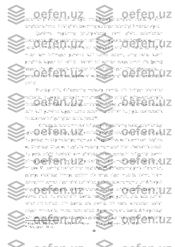 qatlamlari g‘ishtlarida ham uchraydi. Biroq Afrosiyob tamg‘alari orasida “8” sonli
tamg‘alar ko‘proq. Blokli g‘isht devorining saqlangan balandligi 2 metrdan ziyod.
Qazishma   maydoning   janubiy-sharqiy   qismi   g‘isht   qatlamlaridan
tozalanganda, uning ostidan bino poli ochildi. Pol yuzasida platform asosi va uning
ostidan   bir   necha   rangli   naqshli   sopol   parchalari   topildi.   Pol   ostida   qalinligi   2
m.dan   kam   bo‘lmagan   yumshoq   kulli   tuproq   qatlami,   uning   ostida   kuchli
yong‘inda   kuygan   pol   ochildi.   Ikkinchi   pol   sathidan   pastga   tomon   o‘ra   (yama)
ketgan,   o‘ra   ichi   organik   chirindilar   bilan   to‘lib   qolgan.   O‘rani   tozalaganda,   u
yerdan tosh o‘roq parchasi, qayroqtosh va ko‘pgina rangli naqshli sopol parchalari
topildi.
Shunday   qilib,   Ko‘ktepaning   markaziy   qismida   olib   borilgan   izlanishlar
natijasida,   bu   joyda   qandaydir   monumental   bino   qoldig‘i   ya’ni   zardushtiylik
ibodatxona   kompleksi   bo‘lganligi   aniqlangan.   Uning   g‘isht   platformasi   ostidagi
qalin   kulli   yumshoq   kuygan   tuproq   qatlamining   topilishi   bu   joyda   otashparastlik
ibodatxonasi bo‘lganligidan dalolat beradi 27
.
Ko‘ktepada baland minorasi bo‘lgan yirik tepalikning pastki qatlamlaridagi
uylardan  qo‘lda ishlangan  naqshli  sopollar,  yorg‘uchoqlar,  tosh  o‘roqlar   topilgan.
Bu yerdagi moddiy madaniyat majmuasi so‘nggi bronza va ilk temir asri Farg‘ona
va   Chochdagi   Chust   va   Burg‘ulik   madaniy   majmualari   bilan   o‘xshashlik   topadi.
Bu   yerda   to‘g‘ri   burchakli   xom   g‘ishtdan   hokim   qarorgohi   bo‘lganligi   taxmin
qilinayotgan mahobatli inshoot bunyod etilgan. Ushbu majmuaning bunyod etilishi
mil.avv. VII   asrning  boshlari  bilan  belgilangan 28
. Ko‘ktepaning  yirik  o‘lchamlari,
galeriya   shaklidagi   himoya   tartibini   o‘z   ichiga   olgan   mudofaa   tizimi,   hokim
qarorgohini qamrab olgan ichki qurilishlar, yirik ibodatxona majmui uni Afrosiyob
singari   arxaik   davr   yirik   ko‘hna   shaharlari   qatoriga   qo‘shish   uchun   asos   bo‘lib
xizmat   qiladi.   Bu   shahar   ellin   davrida   ham   faoliyat   yuritib,   unda   katta   qurilish
ishlari   olib   boriladi.   Ellin   davrida     ark     qismida     bir     necha     xonalardan     tashkil
topgan   minorasifat   imorat   barpo etiladi. Aynan mana shu davrda Afrosiyobdagi
kabi   kvadrat   gishtlar   o'rtasida   yo'lak-galereya   usuldagi   ikki   qatordan   iborat   ichki
27
  Асқаров А. Ўзбек ҳалқининг келиб чиқиш тарихи.  -  Тошкент.:Ўзбекистон, 2015. 195-бет.
28
 O‘sha joydan.  125- bet .
18 