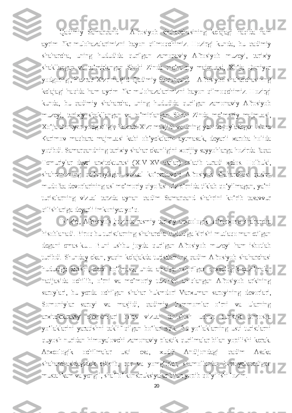 Qadimiy   Samarqand   –   Afrosiyob   shaharchasining   kelajagi   haqida   ham
ayrim   fikr-mulohazalarimizni   bayon   qilmoqchimiz.   Hozirgi   kunda,   bu   qadimiy
shaharcha,   uning   hududida   qurilgan   zamonaviy   Afrosiyob   muzeyi,   tarixiy
shakllangan   va   ta’mirlangan   Shohi   Zinda   me’moriy   majmuasi,   Xo‘ja   Doniyor
yodgorligi, Hazrati Xizr masjidi   Qadimiy Samarqand – Afrosiyob shaharchasining
kelajagi   haqida   ham   ayrim   fikr-mulohazalarimizni   bayon   qilmoqchimiz.   Hozirgi
kunda,   bu   qadimiy   shaharcha,   uning   hududida   qurilgan   zamonaviy   Afrosiyob
muzeyi,   tarixiy   shakllangan   va   ta’mirlangan   Shohi   Zinda   me’moriy   majmuasi,
Xo‘ja Doniyor yodgorligi, Hazrati Xizr masjidi va uning yonida joylashgan Islom
Karimov   maqbara   majmuasi   kabi   ob’yektlarni   aytmasak,   deyarli   xaroba   holida
yotibdi. Samarqandning tarixiy shahar ekanligini xorijiy sayyohlarga hozirda faqat
Temuriylar   davri   arxitekturasi   (XIV-XV   asrlar)   eslatib   turadi   xolos.   Holbuki,
shahrimizning   qadimiyligini   vizual   ko‘rsatuvchi   Afrosiyob   shaharchasi   qadim
mudofaa devorlarining asl me’moriy qiyofasi o‘z o‘rnida tiklab qo‘yilmagan, ya’ni
turistlarning   vizual   tarzda   aynan   qadim   Samarqand   shahrini   ko‘rib   tasavvur
qilishlariga deyarli imkoniyat yo‘q.
To‘g‘ri,   Afrosiyob   hozirda   rasmiy   tarixiy   arxeologik   qo‘riqxona   shaharcha
hisoblanadi. Biroq bu turistlarning shaharcha hududiga kirishi mutlaqo man etilgan
degani   emas-ku...   Buni   ushbu   joyda   qurilgan   Afrosiyob   muzeyi   ham   isbotlab
turibdi. Shunday ekan, yaqin kelajakda turistlarning qadim Afrosiyob shaharchasi
hududiga   kirishi,   hech   bo‘lmasa,   unda   amalga   oshirilgan   arxeologik   qazilmalar
natijasida   ochilib,   o‘rni   va   me’moriy   tuzilishi   aniqlangan   Afrosiyob   arkining
saroylari,   bu   yerda   ochilgan   shahar   hukmdori   Varxuman   saroyining   devorlari,
Somoniylar   saroyi   va   masjidi,   qadimiy   hammomlar   o‘rni   va   ularning
arxitekturaviy   elementlari   bilan   vizual   tanishish   uchun   turistik   tomosha
yo‘laklarini   yaratishni   taklif   qilgan   bo‘lar   edik.   Bu   yo‘laklarning   usti   turistlarni
quyosh nuridan himoyalovchi zamonaviy plastik qurilmalar  bilan yopilishi  kerak.
Arxeologik   ochilmalar   usti   esa,   xuddi   Andijondagi   qadim   Asaka
shaharchasidagidek   qilinib,   qor   va   yomg‘irlar,   shamollardan   himoyalanadigan
mustahkam va yengil, shaffof konstruksiyalar bilan yopib qo‘yilishi lozim.
20 