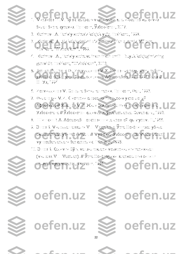 1. Мирзиёев Ш.М. Буюк келажагимизни мард ва оли й жаноб халқимиз 
билан бирга қурамиз. Тошкент ,  Ўзбекистон,   2017.
2. Karimov I.A. Tarixiy xotirasiz kelajak yo‘q. Toshkent., 1998. 
3.  Karimov I.A. Biz kelajagimizni o‘z qo‘limiz bilan quramiz. VII tom, 
Toshkent, “O‘zbekiston”, 1999. 
4.  Karimov I.A., Tarixiy xotira va inson inson omili – buyuk kelajagimizning 
garovidir. Toshkent, “O‘zbekiston”, 2012.
5. Бернар П., Грене Ф., Исамиддинов М.Х. Основн ые результаты работы 
узбекско-французской экспедиции на Афрасиабе в 1990-1991 годах // 
ОНУз, 1994
6. Исомиддинов М. Сополга битилган тарих. Тошкент ,  Фан, 1993.
7. Филанович М.И. К истории сложения городских укреплений 
Афрасиаба //  Хасанов М.О.  Ж или щах раннеантичного времени юга 
Узбекистана //  Ўзбекистон қадимда ва ўрта асрларда. Самарқанд, 1992 .
8.  Шишкин В.А. Афрасиаб – сокровишница древней культуром. Т.,1966 .
9. Эшов Б. Милоддан аввалги VII-IV асрларда Ўрта Осиёнинг жанубида 
аҳоли жойлашуви тарихидан.   //   Мустақил Ўзбекистон ва миллатлараро 
муносабатлардаги барқарорлик. Тошкент, 1995.
10.   Эшов Б.   Қадимги Сўғд манзилгоҳлари   меьморчилиги тарихидан 
(мил.авв. VII-IVасрлар).   //   Ўрта Осиё тарихи ва археологиясининг 
долзарб муаммолари., Тошкент. 1996.
22 