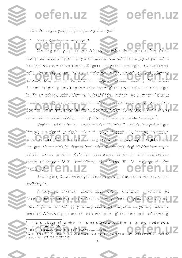 I  BOB .  Afrosiyob yodgorligining tarixiy ahamiyati.
1.1. Yodgorlikning umumiy tavsifi.
Ularning   eng   yirigi   bo‘lgan   Afrosiyob,   qadim   Samarqand   ko‘hna   shahri
hozirgi Samarqandning shimoliy qismida tepaliklar ko‘rinishida joylashgan bo‘lib
noto‘g‘ri   yuraksimon   shakldagi   220   gektar   maydonni   egallagan.   Bu   hududlarda
qal’a   devorining   to‘rtta   halqasi   aniqlangan   bo‘lib,   arxeologik   taqiqotlarning
ko‘rsatishicha,   birinchi   va   to‘rtinchi   halqalar   nisbatan   qadimgi   hisoblanadi.
Birinchi   halqaning     pastki   qatlamlaridan   xom   g‘isht   devor   qoldiqlari   aniqlangan
bo‘lib,   arxeologik   tadqiqotlarning   ko‘rsatishicha,   birinchi   va   to‘rtinchi   halqalar
nisbatan qadimgi hisoblanadi. Birinchi  halqaning pastki  qatlamlaridan xom g‘isht
devor qoldiqlari aniqlangan bo‘lib, bu devor qoldiqlari o‘z vaqtida G.V. Shishkina
tomonidan miloddan avvalgi I ming yillikning o‘rtalariga oid deb sanalagan 5
.
Keyingi   tadqiqotlar   bu   devor   tagidan   “lo‘mboz”   usulida   bunyod   etilgan
himoya   devorlarini   aniqlash   imkonini   imkonini   berdi.   Ilk   himoya   inshootlari
qatlamidan   burg‘ulik-chust   ko‘rinishidagi   qo‘lda   ishlangan   naqshli   sopollar   ham
topilgan. Shuningdek, bu davr qatlamlaridan silindr shaklidagi idishlar ham paydo
bo‘ladi.   Ushbu   qatlamni   Ko‘ktepa   ibodatxonasi   qatlamlari   bilan   radiokarbon
asosda   solishtirgan   M.X.   Isomiddinov   uni   mil.   avv.   VIII-VII   asrlarga   oid   deb
hisoblaydi 6
. 
Shuningdek, Chust madaniyati istehkomlaridagi o‘xshashlik ham shu sanani
tasdiqlaydi 7
. 
Afrosiyobga   o‘xshash   arxaik   davr   ko‘hna   shaharlari   Ulkendepa   va
Erkqal’aning shakllanishida  ham dastlabki  himoya devorlari  yaxlit, bir butun edi.
Yerqo‘rg‘onda   ham   so‘nggi   yillardagi   tadqiqotlar   natijasida   bu   yerdagi   dastlabki
devorlar   Afrosiyobga   o‘xshash   shakldagi   xom   g‘ishtlardan   qad   ko‘targanligi
5
  Шишкина   Г.В.   Древнейшая   оборонительная   стена   Самарканда   //Общественные   науки   в   Узбекистане.
Ташкент.1970.№9. С. 102-107.
6
  Исамиддинов М.Х. Истоки городской культур ы …, С. 87-89.
7
  Спришевский   В.И.   Оборонительные   сооружения   эпохи   бронзы   на   территории   Узбекистана   //   Советская
археология. 1972. №3. С. 227-233.
4 