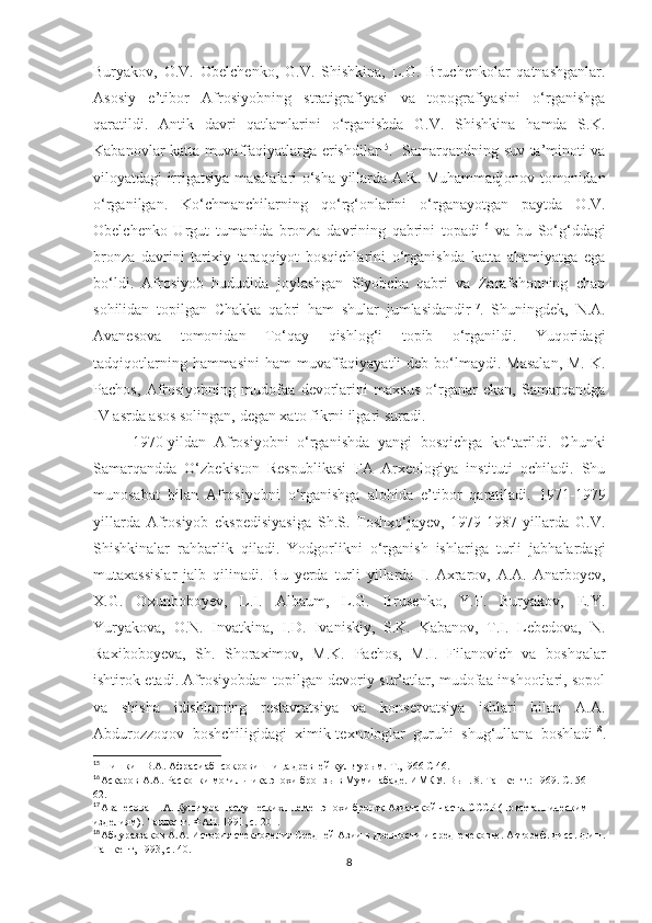 Buryakov,   O.V.   Obelchenko,   G.V.   Shishkina,   L.G.   Bruchenkolar   qatnashganlar.
Asosiy   e’tibor   Afrosiyobning   stratigrafiyasi   va   topografiyasini   o‘rganishga
qaratildi.   Antik   davri   qatlamlarini   o‘rganishda   G.V.   Shishkina   hamda   S.K.
Kabanovlar katta muvaffaqiyatlarga erishdilar 15
.   Samarqandning suv ta’minoti va
viloyatdagi irrigatsiya masalalari o‘sha yillarda A.R. Muhammadjonov tomonidan
o‘rganilgan.   Ko‘chmanchilarning   qo‘rg‘onlarini   o‘rganayotgan   paytda   O.V.
Obelchenko   Urgut   tumanida   bronza   davrining   qabrini   topadi 16
  va   bu   So‘g‘ddagi
bronza   davrini   tarixiy   taraqqiyot   bosqichlarini   o‘rganishda   katta   ahamiyatga   ega
bo‘ldi.   Afrosiyob   hududida   joylashgan   Siyobcha   qabri   va   Zarafshonning   chap
sohilidan   topilgan   Chakka   qabri   ham   shular   jumlasidandir 17
.   Shuningdek,   N.A.
Avanesova   tomonidan   To‘qay   qishlog‘i   topib   o‘rganildi.   Yuqoridagi
tadqiqotlarning hammasini  ham  muvaffaqiyayatli  deb bo‘lmaydi. Masalan,  M.  K.
Pachos,   Afrosiyobning   mudofaa   devorlarini   maxsus   o‘rganar   ekan,   Samarqandga
IV asrda asos solingan, degan xato fikrni ilgari suradi. 
1970-yildan   Afrosiyobni   o‘rganishda   yangi   bosqichga   ko‘tarildi.   Chunki
Samarqandda   O‘zbekiston   Respublikasi   FA   Arxeologiya   instituti   ochiladi.   Shu
munosabat   bilan   Afrosiyobni   o‘rganishga   alohida   e’tibor   qaratiladi.   1971-1979
yillarda   Afrosiyob   ekspedisiyasiga   Sh.S.   Toshxo‘jayev,   1979-1987-yillarda   G.V.
Shishkinalar   rahbarlik   qiladi.   Yodgorlikni   o‘rganish   ishlariga   turli   jabhalardagi
mutaxassislar   jalb   qilinadi.   Bu   yerda   turli   yillarda   I.   Axrarov,   A.A.   Anarboyev,
X.G.   Oxunboboyev,   L.I.   Albaum,   L.G.   Brusenko,   Y.F.   Buryakov,   E.Y.
Yuryakova,   O.N.   Invatkina,   I.D.   Ivaniskiy,   S.K.   Kabanov,   T.I.   Lebedova,   N.
Raxiboboyeva,   Sh.   Shoraximov,   M.K.   Pachos,   M.I.   Filanovich   va   boshqalar
ishtirok etadi. Afrosiyobdan topilgan devoriy sur’atlar, mudofaa inshootlari, sopol
va   shisha   idishlarning   restavratsiya   va   konservatsiya   ishlari   bilan   A.A.
Abdurozzoqov   boshchiligidagi   ximik-texnologlar   guruhi   shug‘ullana   boshladi 18
.
15
Шишкин В.А. Афрасиаб- сокровишница древней культурым. Т.,1966 C 46.
16
Аскаров А.А. Раскопки могильника эпохи бронзы в Муминабаде. ИМКУ. Вып. 8. Ташкент.: 1969. С. 56-
62.
17
Аванесова Н.А. Культура пастушеских племен эпохи бронзқ Азиатской части СССР (по металлическим
изделиям). Ташкент. ФАН. 1991, с. 201.
18
Абдураззаков А.А. История стеклоделия Средней Азии в древности и средневековье. Автореф. дисс. д.и.н.
Ташкент, 1993, с. 40.
8 