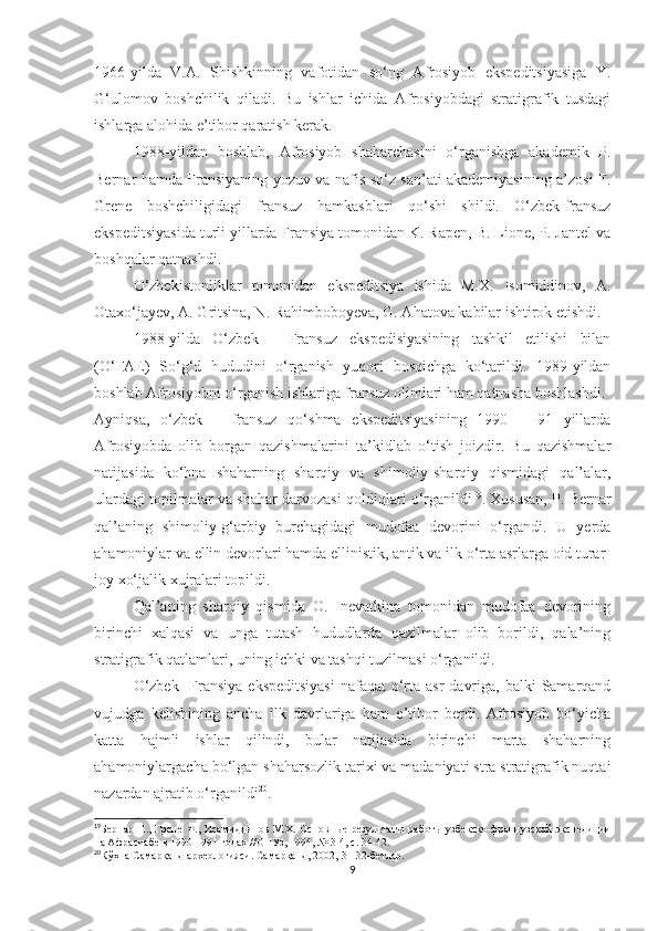 1966-yilda   V.A.   Shishkinning   vafotidan   so‘ng   Afrosiyob   ekspeditsiyasiga   Y.
G‘ulomov   boshchilik   qiladi.   Bu   ishlar   ichida   Afrosiyobdagi   stratigrafik   tusdagi
ishlarga alohida e’tibor qaratish kerak. 
1988-yildan   boshlab,   Afrosiyob   shaharchasini   o‘rganishga   akademik   P.
Bernar hamda Fransiyaning yozuv va nafis so‘z san’ati akademiyasining a’zosi F.
Grene   boshchiligidagi   fransuz   hamkasblari   qo‘shi   shildi.   O‘zbek-fransuz
ekspeditsiyasida turli yillarda Fransiya tomonidan K. Rapen, B. Lione, P. Jantel va
boshqalar qatnashdi.
O‘zbekistonliklar   tomonidan   ekspeditsiya   ishida   M.X.   Isomiddinov,   A.
Otaxo‘jayev, A. Gritsina, N. Rahimboboyeva, G. Ahatova kabilar ishtirok etishdi.
1988-yilda   O‘zbek   -   Fransuz   ekspedisiyasining   tashkil   etilishi   bilan
(O‘FAE)   So‘g‘d   hududini   o‘rganish   yuqori   bosqichga   ko‘tarildi.   1989-yildan
boshlab Afrosiyobni o‘rganish ishlariga fransuz olimlari ham qatnasha boshlashdi.
Ayniqsa,   o‘zbek   –   fransuz   qo‘shma   ekspeditsiyasining   1990   –   91   yillarda
Afrosiyobda   olib   borgan   qazishmalarini   ta’kidlab   o‘tish   joizdir.   Bu   qazishmalar
natijasida   ko‘hna   shaharning   sharqiy   va   shimoliy-sharqiy   qismidagi   qal’alar,
ulardagi topilmalar va shahar darvozasi qoldiqlari o‘rganildi 19
. Xususan, P. Bernar
qal’aning   shimoliy-g‘arbiy   burchagidagi   mudofaa   devorini   o‘rgandi.   U   yerda
ahamoniylar va ellin devorlari hamda ellinistik, antik va ilk o‘rta asrlarga oid turar-
joy xo‘jalik xujralari topildi.
Qal’aning   sharqiy   qismida   O.   Inevatkina   tomonidan   mudofaa   devorining
birinchi   xalqasi   va   unga   tutash   hududlarda   qazilmalar   olib   borildi,   qala’ning
stratigrafik qatlamlari, uning ichki va tashqi tuzilmasi o‘rganildi.
O‘zbek-  Fransiya  ekspeditsiyasi  nafaqat  o‘rta asr  davriga,  balki  Samarqand
vujudga   kelishining   ancha   ilk   davrlariga   ham   e’tibor   berdi.   Afrosiyob   bo‘yicha
katta   hajmli   ishlar   qilindi,   bular   natijasida   birinchi   marta   shaharning
ahamoniylargacha bo‘lgan shaharsozlik tarixi va madaniyati stra stratigrafik nuqtai
nazardan ajratib o‘rganildi 20
.
19
Бернар П., Грене Ф., Исамиддинов М.Х. Основн ые результаты работы узбекско-французской  экспедиции
на Афрасиабе в 1990-1991 годах //ОНУз, 1994, № 3-4, с. 34-42.
20
Кўҳна Самарқанд археологияси. Самарқанд, 2002,  31-32- бетлар.
9 