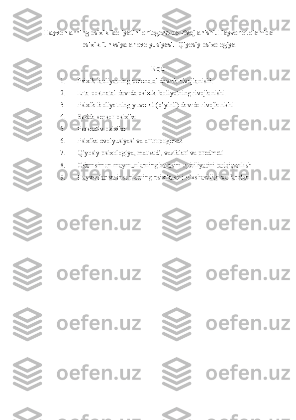 Hayvonlarning psixik faoliyatini ontogenezda rivojlanishi. Hayvonot olamida
psixik funksiyalar evolyusiyasi.    Qiyosiy psixologiya
Reja:
1. Psixik faoliyatning perenatal davrda rivojlanishi .
2. Erta postnatal davrda psixik faoliyatning rivojlanishi .
3. Psixik faoliyatning yuvenal (o’yinli) davrda rivojlanishi
4. Sodda sensor psixika .
5. Perseptiv psixika
6. Psixika evolyusiyasi va antropogenez .
7. Qiyosiy psixologiya, maqsadi, vazfalari va predmeti 
8. Odamsimon maymunlarning bolasini qobiliyatini tadqiq qilish 
9. Hayvonlar va insonlarning psixikasini o’xshashligi va farqlari 