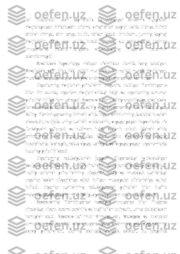 lan   ifodalanadi.   Lekin   keyinchalik   bu   to’plangan   epidermis   hujayralari
rivojlanayotgan   biriktiruvchi   to’qima   so’rg’ichlari   tazyiqi   ostida   oldinga   bo’rtib
chiqish   o’rniga,   chin   teriga   bo-tib,   ichkari   kiradi.   Binobarin,   junning   keyingi
rivojlanishi   o’ziga   xos   usulda   boradi.   Demak,   sut   emizuvchilar   junining
ontogenezida   plakoid   tangacha   strukturasining   filogenezi   ba-tamom
takrorlanmaydi.
Arxallaksis   hayvonlarga   nisbatan   o’simliklar   olamida   keng   tarqalgan.
Arxallaksis   yo’li   bilan   ikki   pallali   mur-takdan   bir   pallali   murtak   rivojlangan,
murakkab bargdagi barglar soni yoki androseydagi changchilar soni ortgan.
Organlarning   rivojlanish   yo’nalishini   o’zgartira   oladi-gan   filembriogenoz
bilan   bir   qatorda,   organizm   rivojlani-shidagi   belgi   va   organlarning   tamoman
yo’qolish   hollari  ham  uchraydi.  Seversov  bularni   salbiy   anaboliyalar,  arxallaksis-
lar   va   deviasiyalar   deb   atagan.   U   salbiy   filembriogenezning   2   xilini   farq   qilgan.
Salbiy   filembriogenezning   birinchi   xilida   organ   embrionining   dastlabki   bosqichi
qisqaradn,   na-tijada   uning   tuzilishi   soddalashib,   voyaga   yetgan   hayvonlarda   o’z
funksiyasini   yo’qotadi   va   rudiment   holda   saqlanib   qoladi.   Ikkinchi   xilida
embrionning   asosi   normal   vujudga   keladi,   biroq   rivojlanishning   keyingi
bosqichlarida   kichrayib,   reduk-siyaga   uchraydi   va   voyaga   yetgan   organizmlarda
butunlay  yo’qolib  ketadi.
Organlarning   reduksiyalanish   jarayoni   filogenezdagi   ix-tisoslashgan
evolyusion   rivojlanishdir.   Uning   yo’nalishini   tabiiy   tanlanish   jarayoni   belgiladi.
Tabiiy   tanlanish   yo’na-lishining   o’zgarishi   oddiy   va   murakkab   tuzilishdagi
organlar   keskin   o’zgarishiga   sabab   bo’lgan   mutasiyalar   to’planishiga   sa-bab
bo’ladi.   Organlar   tuzilishining   reduksiyalanish   yo’nalishi   bilan   bog’liq
makroevolyusiya jarayoni mikroevolyusiya jarayon-lari orqali amalga oshadi.
Seversovning   filembriogenez   nazariyasi   ontogenez   bilan   filogenez
o’rtasidagi   o’zaro   qarama-qarshilik   va   bog’liqlikni   qo’rsatib,   uning   dialektikasini
namoyish   etadi.   Seversov   ta’-limoti   Shmalgauzen,   Matveyev   va   boshqalar
tomonidan   rivoj-lantirildi.   Ular   ontogenez   yangilanishnnnng   yoki   o’zgarishining
asosiy   yo’nalishlari,   ularning   ekologik-fiziologik   asoslari,   bu   jarayonda 