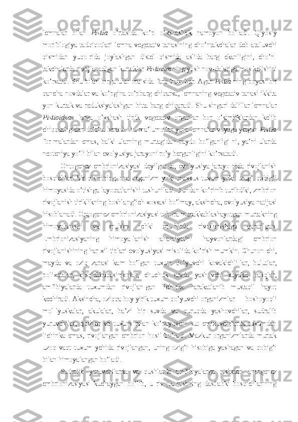 lemnalar   bilan   Pistia   o’rtasida   ko’p   o’xshashlik   namoyon   bo’ladi.   Qiyosiy
morfologiya   tadqiqotlari   lemna   vegetativ   tanasining   cho’ntakchalar   deb   ataluvchi
qismidan   yuqo-rida   joylashgan   distel   qismida   aslida   barg   ekanligini,   cho’n-
takchalarda rivojlanadigan kurtaklar  Pistinum  ning yosh nov-dalariga mos kelishini
ko’rsatdi. Shu bilan birga ular ora-sida farq ham bor. Agar   Pistia   ning poyasi  bir
qancha novdalar  va ko’pgina to’pbarg chiqarsa, lemnaning vegetativ tanasi  ikkita
yon kurtak va reduksiyalashgan bitta barg chiqaradi. Shu singari dalillar lemnalar
Pistioideae   larga   o’xshash   tipik   vegetativ   organlar   bor   o’simliklardan   kelib
chiqqanligidan dalolat beradi. Bu ma’lumotlar yana lemnalar voyaga yetgan  Pistia
for-malardan   emas,   balki   ularning   murtagidan   paydo   bo’lganligi-ni,   ya’ni   ularda
neoteniya  yo’li  bilan evolyusiya jarayoni ro’y berganligini ko’rsatadi.
Ontogenez   embrionizasiyasi   deyilganda,   evolyusiya   jarayo-nida   rivojlanish
bosqichlari   bir   qismining   ona   organizm   yoki   maxsus   tuxum   yoki   urug’   qobig’i
himoyasida o’tishga layoqatlanishi tushuniladi. Bundan ko’rinib turibdiki, zmbrion
rivojlanish tiriklikning boshlang’ich xossasi bo’lmay, aksincha, evolyusiya natijasi
hisoblanadi. Ontogenez embrionizasiyasi tobora murakkablashayotgan murtakning
himoyalanishi   va   muhim   ichki   mu-hitda   rivojlanishiga   qaratilgan.
Embrionizasiyaning   himoya-lanish   ahamiyatini   hayvonlardagi   embrion
rivojlanishining har xil tiplari evolyusiyasi misolida ko’rish mumkin. Chunon-chi,
mayda   va   oziq   zapasi   kam   bo’lgan   tuxum   qo’yuvchi   kovakichli-lar,   bulutlar,
polixetalar,   qisqichbaqasimonlar,   chuchuk   suvda   yashovchi   suyakli   baliqlar,
amfibiyalarda   tuxumdan   rivojlan-gan   lichinka   harakatlanib   mustaqil   hayot
kechiradi. Aksincha, oziqqa boy yirik tuxum qo’yuvchi organizmlar — boshoyoqli
mol-lyuskalar,   akulalar,   ba’zi   bir   suvda   va   quruqda   yashovchilar,   sudralib
yuruvchilar,   qushlar   va   tuxum   bilan   ko’payuvchi   sut   emizuvchilarda   tuxumdan
lichinka   emas,   rivojlangan   embrion   hosil   bo’ladi.   Mazkur   organizmlarda   murtak
uzoq   vaqt   tuxum   ychida   rivojlangan,   uning   ozig’i   hisobiga   yashagan   va   qobig’i
bilan himoyalangan bo’ladi.
Sudralib   yuruvchilarda   va   qushlarda   amfibiyalarga   nisbatan   ontogenez
embrionizasiyasi   kuchaygan   bo’lib,   u   rivojla-nishning   dastlabki   bosqichlarining 