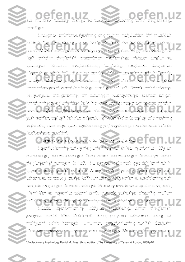 suv   muhitisiz   taraqqiy   etishiga   va   tuxumda   murtakning   to’liq   rivojlanishiga
qaratilgan.
Ontogenez   embrionizasiyasining   eng   muhim   natijalaridan   biri   murakkab
holda   bo’lgan   murtakning   tez   va   isrofgarchilik-siz   rivojlanishini   ta’minlashdan
iborat.   Murtak   morfoge-netik   korrelyasiyalarining   sistemaliligi,   murakkabligi   tu-
fayli   embrion   rivojlanishi   postembrion   rivojlanishga   nisbatan   turg’un   va
qadimiydir.   Embrion   rivojlanishining   turg’unligi   rivojlanish   darajasidan
o’zgarishiga   sabab   bo’la-digan   har   qanday   kichik   mutasiyalar   paydo   bo’lganda,
bunday   mutasiyalarga   ega   formalarning   nobud   bo’lishi   hisobiga   onto-genez
embrionizasiyasini   zararsizlantirishga   qaratilgan   bo’-ladi.   Demak,   embrionizasiya
evolyusiyada   ontogenezning   bir   butunligini   kuchaytirishga   safarbar   etilgan.
Embrionning ri-vojlanishidagi  ba’zi  bir  xossalarning   ontogenezning  post-embrion
davrida   saqlanishi   fatalizasiya   deb   ataladi.   Chunon-chi,   suvda   ham   quruqda
yashovchilar,   tog’ayli   baliqlar,   to’garak   og’izlilar   skeletida   tog’ay   to’qimasining
saqlanishi, odam miya qutisi suyaklarining jag’ suyaklariga nisbatan katta bo’lishi
fatalizasiyaga misoldir 6
.
Erta postnatal davrda psixik faoliyatning rivojlanishi
Organik olamning tarixiy rivojlanishi bilan tanishilsa, organizmlar oddiydan
murakkabga,   takomillashmagan   forma-lardan   takomillashgan   formalarga   tomon
rivojlanganligi   namoyon   bo’ladi.   Bu,   ayniqsa,   paleontologiya   dalillarini   tah-lil
qilganda   ko’zga   yaqqol   tashlanadi.   Arxey   erasida   hayotning   Hyech   qanday   izlari
uchramasa, proterozoy erasiga kelib, umurt-qasiz  hayvonlar va suvo’tlarning turli
darajada rivojlangan formalari uchraydi. Paleozoy erasida umurtqalilar ri-vojlanib,
o’simliklar   va   hayvonlar   takomillashib,   quruqda   yashashga   o’tganligi   ma’lum
bo’ldi. Keyingi eralarda organizm-larning takomillashishi yanada davom etdi.
Odatda,   organizmlarning   oddiydan   murakkabga   tomon   ri-vojlanishi
progress   termini   bilan   ifodalanadi.   Biroq   pro-gress   tushunchasi   uning   tub
mohiyatini   ochib   bermaydi.   Umu-man,   organizmlarning   tuzilish   darajasini
ifodalovchi mezon-lar hali yaxshi ishlab chiqilmagan. Masalan, to’rt oyoqli sudra-
6
Evolutionary Psychology David M. Buss, third edition , The University of Texas at Austin, 2008    р10    