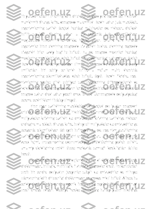 lib yuruvchilardan ilonlarning kelib chiqishini progress yoki regress deb hisoblash
mumkinmi?   Shunga   ko’ra,  «progress»  mu-ammosi  Darvin  uchun  juda  murakkab,
organizmlarning   tuzilish   darajasi   haqidagi   mulohazalar   esa   nisbatan,   chalkash
bo’lib   tuyulgan.   Shuning   uchun   u   o’z   asarlarida   juda   «takomillashgan
mavjudotlar»   iborasini   ishlatmaslikka   harakat   qilgan.   Chun-ki   ko’p   hollarda
organizmlar   biror   qismining   progressiv   o’z-garishi   boshqa   qismining   regressiv
o’zgarishi   bilan   uzviy   bog’-liq   bo’ladi.   Bu   esa   progress   mezonlari   haqidagi
masalaning   murakkabligiga  sabab  bo’ladi.  Progress   haqidagi  tushunchaga   dastlab
Darvin   ilmiy   tomondan   yondashgan   olimdir.   U   progressiv   rivojlanishning   asosiy
omillaridan   biri   tabiiy   tan-lanish   bo’lib,   u   ma’lum   muhit   sharoitida
organizmlarning   takomillashuviga   sabab   bo’ladi,   deydi.   Darvin   fikricha,   orga-
nizmlarning   raqobat   qilish   qobiliyati   turli   organlarining   differensiyalanish   va
ixtisoslashish darajasi progress mezon-laridan biri hisoblanadi. Lekin bu mezonlar
progress   tushun-chasi   uchun   yetarli   emas.   Chunki   ular   progressiv   evolyusiyadagi
qarama-qarshiliklarni ifodalay olmaydi.
Biror   organ   tuzilishining   murakkablashuvi   darajasi   evo-lyusion   progressni
aniqlash   uchun   ishonchsiz   mezon   hisoblanadi.   Chunonchi,   ba’zi   bir   boshoyoqli
mollyuskalar   ko’zining   tuzilishi   sut   emizuvchilar   ko’zining   tuzilishiga   nisbatan
anchagina mu-rakkab. Shunga ko’ra, boshoyoqli mollyuskalar sut emizuvchilar-ga
qaraganda   takomillashgan   deb   aytib   bo’lmaydi.   Bu   esa   orga-nizm   guruhlarining
tuzilishi   «yuqori»   darajada   ekanligini   aniqlash   uchun,   uning   to’plagan   axborot
zapas   hajmi,   ontoge-nezning   avtonomizasiyasi,   individlarining   yashab   qolishi,
umu-miy   aktivligining   ortishi   diqqat   markazida   turmog’i   kerak-ligidan   dalolat
beradi.
Organik olamda progressiv rivojlanishning har xil shakl-lari mavjud. Ularga
cheklanmagan, biologik, morfologik-fi-ziologik progresslar kiradi. Prokariotlardan
tortib   bir   qancha   evolyusion   jarayonlar   tufayli   sut   emizuvchilar   va   ni-hoyat
odamzotning kelib chiqqanligi cheklanmagan progressga misol bo’ladi. Albatta bu
tarixiy   rivojlanish   bir   qancha   organik   formalarning   paydo   bo’lishi,   almashinuvi
orqali   amalga   oshgan.   Materiya   harakat   formasining   bunday   yuqori   bosqichga 