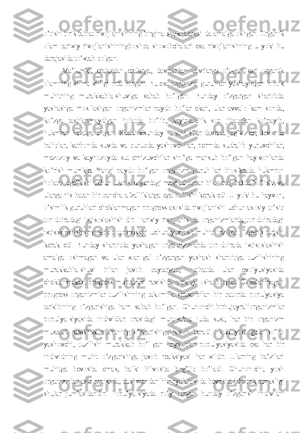 o’tishi tirik tabiat rivojlanishining birgina shoxobchasi-da amalga oshgan. Organik
olam   tarixiy   rivojlanishiningboshqa   shoxobchalari   esa   rivojlanishning   u   yoki   bu
darajasida to’xtab qolgan.
Ma’lumki,   eralardan   eralarga,   davrlardan   davrlarga   o’t-gan   sari   organik
olamning xilma-xilligi orta borgan. Bu esa organizm guruhlari yashayotgan biotik
muhitning   murakkabla-shuviga   sabab   bo’lgan.   Bunday   o’zgargan   sharoitda
yashashga   mos-lashgan   organizmlar   paydo   bo’lar   ekan,   ular   avvalo   kam   sonda,
ko’zga   tashlanmaydigan   holatda   bo’lib,   keyinchalik   son   jihat-dan   ko’payib,
hukmron   holatga   o’tgan.   Xuddi   shunday   holatni   silur   davrida   jag’sizlar,   devonda
baliqlar,   karbonda   suvda   va   quruqda   yashovchilar,   permda   sudralib   yuruvchilar,
mezozoy   va   kaynozoyda   sut   emizuvchilar   sinfiga   mansub   bo’lgan   hay-vonlarda
ko’rish   mumkin.   Yangi   paydo   bo’lgan   organizm   guruh-lari   biosferada   hukmron
holatni egallashi uchun ular shu yerdagi mavjud turlar bilan raqobatda bo’lishi va
ularga nis-batan bir qancha afzalliklarga ega bo’lishi kerak edi. U yoki bu hayvon,
o’simlik guruhlari cheklanmagan progress asosida rivojlanishi uchun asosiy to’siq
tor   doiradagi   ixtisoslashish-dir.   Tarixiy   rivojlanishda   organizmlarda   tor   doiradagi
ixtisoslashishning   tarkib   topmasligi   uchun   yashash   muhiti   tez-tez   o’zgarib   turishi
kerak   edi.   Bunday   sharoitda   yashagan   orga-nizmlarda   tor   doirada   ixtisoslashish
amalga   oshmagan   va   ular   x.ar   gal   o’zgargan   yashash   sharoitiga   tuzilishining
murakkabla-shuvi   bilan   javob   qaytargan,   oqibatda   ular   evolyusiyasida
cheklanmagan   progress   muntazam   ravishda   amalga   osha   borgan.   Cheklanmagan
progress   organizmlar   tuzilishining   takomilla-shuvi   bilan   bir   qatorda   populyasiya
tarkibining   o’zgarishiga   ham   sabab   bo’lgan.   Chunonchi.birhujayraliorganizmlar
populya-siyasida   individlar   orasidagi   munosabat   juda   sust,   har   bir   organizm
mustaqil   ravishda   muhitning   o’zgarishiga   javob   beradi.   Poda   yoki   gala   bo’lib
yashovchi,   tuzilishi   murakkab   bo’l-gan   hayvonlar   populyasiyasida   esa   har   bir
individning   muhit   o’zgarishiga   javob   reaksiyasi   har   xildir.   Ularning   ba’zilari
muhitga   bevosita   emas,   balki   bilvosita   bog’liq   bo’ladi.   Chunon-chi,   yosh
organizmlar oziq topishda, dushmandan himoyalanishda bevosita ishtirok etmasligi
shular   jumlasidandir.   Populya-siyada   ro’y   bergan   bunday   o’zgarish   individni 