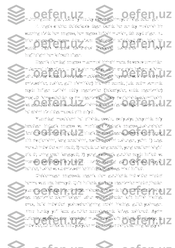 muhitning tobeli-gidan, tasodifiy noqulay sharoitdan himoya qilishga qaratil-gan.
F.   Engels   «Tabiat   dialektikasi»   degan   asarida   har   qan-day   moslanish   bir
vaqtning o’zida ham progress, ham regress bo’lishi mumkin, deb qayd qilgan. Bu
bilan   progress   va   regress   doim   o’zaro   bog’liqligini   ta’kidlaydi.   Shu   bilan   bir
vaqtda   Engels   progress   tushunchasi   moslanish   tushunchasi   bilan   uzviy
bog’liqligini ham ko’rsatib o’tgan.
Organik olamdagi progress muammosi  birinchi marta Se-versov tomonidan
mukammal  o’rganilgan.  U  evolyusion  nazariya uchun  eng  qiyin bo’lgan:  «  Nima
uchun hozirgi vaqtda tuzilishi juda murakkab bo’lgan hayvonlar va o’simliklar (sut
emizuvchilar,   qushlar,   gulli   o’simliklar)   bilan   bir   qatorda,   juda   qadim   zamonda
paydo   bo’lgan   tuzilishi   oddiy   organizmlar   '(bakteriyalar,   sodda   organizmlar)
mavjud?   Nima   sababdan   ay-rim   organizmlar   tarixiy   rivojlanishda   takomillashib
ket-gan-u,   boshqalari   esa   sodda   tuzilishini   saqlab   qolgan?»   degan   muammolarni
hal etishni o’z oldiga maqsad qilib qo’ydi.
Yuqoridagi   masalalarni   hal   qilishda,   avvalo,   evolyusiya   jarayonida   ro’y
beradigan   biologik   progress   va   morfologik-fiziologik   progress   tushunchalari
farqlanishi zarurligini ta’kidladi. Biologik progress deganda, Seversov turning avj
olib   rivojlanishini,   keng   tarqalishini,   ravnaq   topishini   tushungan,   ya’ni:   1)   turga
mansub individlar soni ortadi; 2) natijada tur keng tarqalib, yangi areallarni ishg’ol
qila-di;   uning   areali   kengayadi;   3)   yangi   sistematik   guruhlar   paydo   bo’ladi   va
intensiv   divergensiya   ro’y   beradi.   Hozirgi   vaqtdagi   gulli   o’simliklar,   suyakli
baliqlar, hushlar va sut emizuvchi-lar biologik progressga misol bo’ladi.
Cheklanmagan   progressda   organik   olam   guruhlarida   indi-vidlar   miqdori
hamma   vaqt   orta   bermaydi.   Qo’p   hollarda   «tu-ban»   organizmlar   miqdor   jihatdan
yuqori tuzilishga ega organizmlarga nisbatan ko’p sonda bo’ladi. Yuqori tuzilishga
ega   organizmlar   takomillashgani   uchun   miqdor   jihatdan   ko’p   bo’lish   hisobiga
emas,   balki   individlari   yashovchanligining   ortishi   hisobiga   gullab-yashnagan.
Biroq   bunday   yo’l   katta   gu-ruhlar   taqqoslanganda   ko’zga   tashlanadi.   Ayrim
turlarning   yashash   uchun   kurashdagi   muvaffaqiyati   ko’p   hollarda   populyasiya-da
individlar, tur doirasida populyasiyalar miqdorining or-tishi, arealining kengayishi 