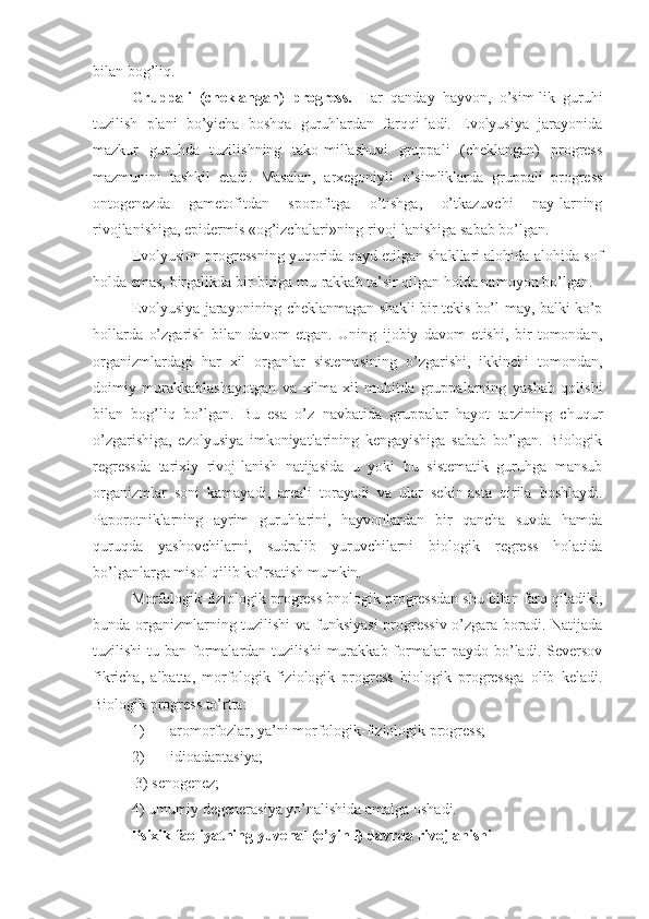 bilan bog’liq.
Gruppali   (cheklangan)   progress.   Har   qanday   hayvon,   o’sim-lik   guruhi
tuzilish   plani   bo’yicha   boshqa   guruhlardan   farqqi-ladi.   Evolyusiya   jarayonida
mazkur   guruhda   tuzilishning   tako-millashuvi   gruppali   (cheklangan)   progress
mazmunini   tashkil   etadi.   Masalan,   arxegoniyli   o’simliklarda   gruppali   progress
ontogenezda   gametofitdan   sporofitga   o’tishga,   o’tkazuvchi   nay-larning
rivojlanishiga, epidermis «og’izchalari»ning rivoj-lanishiga sabab bo’lgan.
Evolyusion progressning yuqorida qayd etilgan shakllari alohida-alohida sof
holda emas, birgalikda bir-biriga mu-rakkab ta’sir qilgan holda namoyon bo’lgan.
Evolyusiya jarayonining cheklanmagan shakli bir tekis bo’l-may, balki ko’p
hollarda   o’zgarish   bilan   davom   etgan.   Uning   ijobiy   davom   etishi,   bir   tomondan,
organizmlardagi   har   xil   organlar   sistemasining   o’zgarishi,   ikkinchi   tomondan,
doimiy   murakkablashayotgan   va   xilma-xil   muhitda   gruppalarning   yashab   qolishi
bilan   bog’liq   bo’lgan.   Bu   esa   o’z   navbatida   gruppalar   hayot   tarzining   chuqur
o’zgarishiga,   ezolyusiya   imkoniyatlarining   kengayishiga   sabab   bo’lgan.   Biologik
regressda   tarixiy   rivoj-lanish   natijasida   u   yoki   bu   sistematik   guruhga   mansub
organizmlar   soni   kamayadi,   areali   torayadi   va   ular   sekin-asta   qirila   boshlaydi.
Paporotniklarning   ayrim   guruhlarini,   hayvonlardan   bir   qancha   suvda   hamda
quruqda   yashovchilarni,   sudralib   yuruvchilarni   biologik   regress   holatida
bo’lganlarga misol qilib ko’rsatish mumkin.
Morfologik-fiziologik progress bnologik progressdan shu bilan farq qiladiki,
bunda organizmlarning tuzilishi  va funksiyasi  progressiv o’zgara boradi. Natijada
tuzilishi   tu-ban   formalardan  tuzilishi   murakkab  formalar   paydo  bo’ladi.   Seversov
fikricha,   albatta,   morfologik-fiziologik   progress   biologik   progressga   olib   keladi.
Biologik progress to’rtta:
1) aromorfozlar, ya’ni morfologik-fiziologik progress;
2) idioadaptasiya;
 3) senogenez; 
4) umumiy degenerasiya yo’nalishida amalga oshadi.
Psixik faoliyatning yuvenal (o’yinli) davrda rivojlanishi 