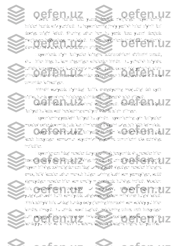 Yuvenal   davr   haqida   faqat   yuqori   darajada   rivojlangan   hayvonlarning
bolalari  haqida  so’z yuritiladi. Bu  hayvonlarning jinsiy  yetilish holati  o’yinli  faol
davriga   to’g’ri   keladi.   Shuning   uchun   ham   bu   yerda   faqat   yuqori   darajada
rivojlangan   hayvonlarga   mos   keladi.   Boshqa   hayvonlarda   individual   rivojlanish
elementar psixika shakli sifatida talqin qilinadi. 
Hayvonlarda   o’yin   faoliyatlar   ko’pgina   tadqiqotchilarni   e’tiborini   tortadi,
shu       bilan   birga   bu   kam   o’rganilgan   sohalardan   biridir.     Bu   yo’nalish   bo’yicha
turlicha konsepsiyalarni kuzatishimiz mumkin. Bunda asosan ikki yo’nalish talqin
qilinadi: birinchisi, G.Spenser tomonidan taklif qilingan bo’lsa, ikkinchisi K.Gross
tomonidan ko’rsatilgan. 
Birinchi   vaziyatda   o’yindagi   faollik   energeiyaning   mavjudligi   deb   aytib
o’tilsa, bunda emosional holatlarga alohida e’tibor qaratish talab qilinadi. 
Ikkinchi   holatda   faqat   funksional   tahlil   qilinadi.   Grosning   fikricha   o’yin
faoliyati bu katta xatti-harakatning amaliyoti sifatida talqin qilingan. 
Hayvonlarning  yetakchi faoliyati bu uyindir.  Hayvonlarning  uyin faoliyatlari
masalasi asrlar davomida juda kup olimlarning dikkatini uziga jalb kilib kelmokda.
Hayvonlar   uzlarining   uyin   faoliyatlarida   ildam   kadamlar   bilan   bilan   olga
karab   borayotgan   sermazmun   xayotimizning   xamma   tomonlarini   aks   ettirishga
intiladilar.
Hayvonlar   atrofidagi narsalar dunyosini bilish jarayonida shu narsalar bilan
bevosita   amaliy   munosobatga   bulishiga   intiladi.   Bu   urinda   shu   narsa   xarakterliki
hayvon  bilishga tashnaligidan atrofdagi uzining xaddi sigadigan narsalari bilangina
emas, balki  kattalar  uchun mansub bulgan uzining kuchi xam  yetmayligan, xaddi
sigmaydigan   narsalar   bilan   xam   amaliy   munosobatda   bulishga   intiladi.   Masalan:
bola   avtomashinani,   tramvayni   uzi   xaydagisi,   rostakam   otga   minib
yurgisi,uchuvchi   bulib   samolyotda   uchgisi   va   rostakam   milisioner   bulgisi   keladi.
Birok tabiiyki bola uzidagi bunday extiyojlarning birontasini xam xakikiy yul bilan
kondira   olmaydi.   Bu   urinda     savol   tugiladi.   Bolalarning   tobora   ortib   borayotgan
turli   extiyejlari   bilan   ularning   tor   imkoniyatlari   urtasidagi   karama   -   karshilik
kanday yul bilan xal kilinadi? Bu karama karshilik fakatgina birgina faoliyat orkali 