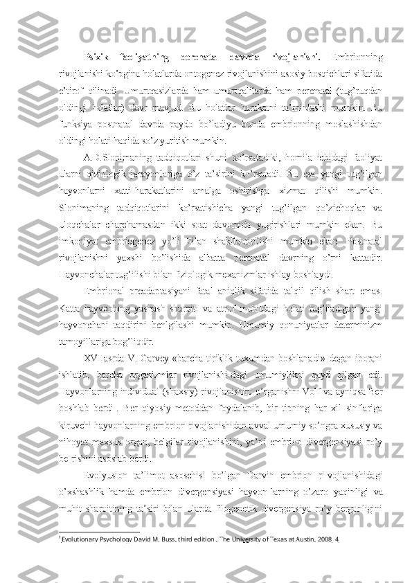  
Psixik   faoliyatning   perenatal   davrda   rivojlanishi.   Embrionning
rivojlanishi ko’pgina holatlarda ontogenez rivojlanishini asosiy bosqichlari sifatida
e’tirof   qilinadi.   Umurtqasizlarda   ham   umurtqalilarda   ham   perenatal   (tug’ruqdan
oldingi   holatlar)   davr   mavjud.   Bu   holatlar   harakatni   ta’minlashi   mumkin.   Bu
funksiya   postnatal   davrda   paydo   bo’ladiyu   bunda   embrionning   moslashishdan
oldingi holati haqida so’z yuritish mumkin. 
A.D.Slonimaning   tadqiqotlari   shuni   ko’rsatadiki,   homila   ichidagi   faoliyat
ularni   qiziologik   jarayonlariga   o’z   ta’sirini   ko’rsatadi.   Bu   esa   yangi   tug’ilgan
hayvonlarni   xatti-harakatlarini   amalga   oshirishga   xizmat   qilishi   mumkin.
Slonimaning   tadqiqotlarini   ko’rsatishicha   yangi   tug’ilgan   qo’zichoqlar   va
uloqchalar   charchamasdan   ikki   soat   davomida   yugirishlari   mumkin   ekan.   Bu
imkoniyat   embriogenez   yo’li   bilan   shakllantirilishi   mumkin   ekan.   Postnatal
rivojlanishni   yaxshi   bo’lishida   albatta   perenatal   davrning   o’rni   kattadir.
Hayvonchalar tug’ilishi bilan fiziologik mexanizmlar ishlay boshlaydi. 
Embrional   preadaptasiyani   fatal   aniqlik   sifatida   talqil   qilish   shart   emas.
Katta   hayvonning   yashash   sharoiti   va   atrof   muhitdagi   holati   tug’iladigan   yangi
hayvonchani   taqdirini   benlgilashi   mumkin.   Umumiy   qonuniyatlar   determinizm
tamoyillariga bog’liqdir. 
XVIIasrda  V. Garvey  «barcha  tiriklik tuxumdan boshlanadi»  degan iborani
ishlatib,   barcha   organizmlar   rivojlanishi-dagi   umumiylikni   qayd   qilgan   edi.
Hayvonlarning individual (shaxsiy) rivojlanishini o’rganishni Volf va ayniqsa Ber
boshlab   berdi 1
.   Ber   qiyosiy   metoddan   foydalanib,   bir   tipning   har   xil   sinflariga
kiruvchi hayvonlarning embrion rivojlanishidan avval umumiy so’ngra xususiy va
nihoyat   maxsus   organ,   belgilar   rivojlanishini,   ya’ni   embrion   divergensiyasi   ro’y
be-rishini asoslab berdi.
Evolyusion   ta’limot   asoschisi   bo’lgan   Darvin   embrion   ri-vojlanishidagi
o’xshashlik   hamda   embrion   divergensiyasi   hayvon-larning   o’zaro   yaqinligi   va
muhit   sharoitining   ta’siri   bilan   ularda   filogenetik   divergensiya   ro’y   berganligini
1
Evolutionary Psychology David M. Buss, third edition , The University of Texas at Austin, 2008      4    