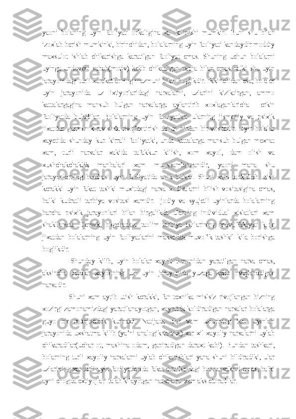 yaoni   bolaning   uyin   faoliyati   orkaligina   xal   kilinishi   mumkin.   Buni   shu   bilan
izoxlab berish mumkinki, birinchidan, bolalarning uyin faoliyati kandaydir moddiy
maxsulot   ishlab   chikarishga   karatilgan   faoliyat   emas.   Shuning   uchun   bolalarni
uyinga   undovchi   sabab(motiv)   kelib   chikadigan   natija   bilan   emas   balki   shu   uyin
jarayonidagi turli xarakatlarning mazmuni bilan boglikdir. Ikkinchidan esa, bolalar
uyin   jarayonida   uz   ixtiyorlaridagi   narsalarni,   uzlarini   kiziktirgan,   ammo
kattalargagina   mansub   bulgan   narsalarga   aylantirib   xoxlaganlaricha     erkin
faoliyatda   buladilar.   Bolalarning   uyin   faoliyatlari   ularning   jismoniy   va   psixik
jixatdan garmonik ravishda  rivojlantirish uchun birdan bir  vositadir. Uyin bolalar
xayetida   shunday   kup   kirrali   faoliyatki,   unda   kattalarga   mansub   bulgan   mexnat
xam,   turli   narsalar   xakida   tafakkur   kilish,   xom   xayol,   dam   olish   va
xushchakchaklik   manbalari   xam   mujjasamlangandir,   yaoni   mana   shu
jarayonlarning   barchasi   uyin   faoliyatida   anik   buladi.   Shuni   xam   taokidlab   utish
kerakki   uyin   fakat   tashki   muxitdagi   narsa   xodisalarni   bilish   vositasigina   emas,
balki   kudratli   tarbiya   vositasi   xamdir.   Ijodiy   va   syujetli   uyinlarda   bolalarning
barcha   psixik   jarayonlari   bilan   birgalikda   ularning   individual   xislatlari   xam
shakllanadi.   Demak,   bogchadagi   taolim   tarbiya   ishlarining   muvaffakiyati   k щ p
jixatdan   bolalarning   uyin   faoliyatlarini   maksadga   muvofik   tashkil   kila   borishga
boglikdir. 
      Shunday   kilib,   uyin   bolalar   xayoli   tomonidan   yaratilgan   narsa   emas,
aksincha   bolalar   xayolining   uzi   uyin   jarayonida   yuzaga   kelib   rivojlanadigan
narsadir. 
      Shuni   xam   aytib   utish   kerakki,   fan-texnika   mislsiz   rivojlangan   bizning
xozirgi zamonamizdagi yaratilanayotgan, xayratda koldiradigan narsalar bolalarga
guyo   bir   muojizadek   kurinadi.   Natijada   ular   xam   uzlarining   turli   uyinlari
jarayonida uxshatma kilib (ya’ni analogik tarzda) xar xil xayoliy narsalarni uylab
chikaradilar(uchar   ot,   mashina   odam,   gapiradigan   daraxt   kabi).   Bundan   tashkari,
bolarning   turli   xayoliy   narsalarni   uylab   chikarishlari   yana   shuni   bildiradiki,   ular
uzlarining xar turli uyin faoliyatlarida fakat atroflaridagi bor narsalarni emas, balki
ayni chogda extiyojlari talab kilayotgan narsalarni xam aks ettiradilar. 