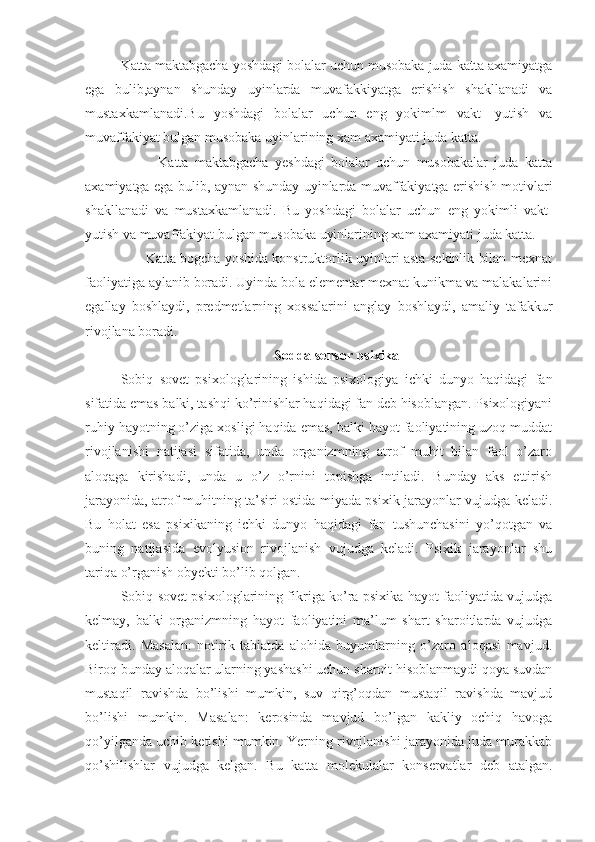 Katta maktabgacha yoshdagi bolalar uchun musobaka juda katta axamiyatga
ega   bulib,aynan   shunday   uyinlarda   muvafakkiyatga   erishish   shakllanadi   va
mustaxkamlanadi.Bu   yoshdagi   bolalar   uchun   eng   yokimlm   vakt-   yutish   va
muvaffakiyat bulgan musobaka uyinlarining xam axamiyati juda katta. 
            Katta   maktabgacha   yeshdagi   bolalar   uchun   musobakalar   juda   katta
axamiyatga ega bulib, aynan shunday uyinlarda muvaffakiyatga erishish motivlari
shakllanadi   va   mustaxkamlanadi.   Bu   yoshdagi   bolalar   uchun   eng   yokimli   vakt-
yutish va muvaffakiyat bulgan musobaka uyinlarining xam axamiyati juda katta.
       Katta bogcha yoshida konstruktorlik uyinlari asta-sekinlik bilan mexnat
faoliyatiga aylanib boradi. Uyinda bola elementar mexnat kunikma va malakalarini
egallay   boshlaydi,   predmetlarning   xossalarini   anglay   boshlaydi,   amaliy   tafakkur
rivojlana boradi. 
Sodda sensor psixika
Sobiq   sovet   psixologlarining   ishida   psixologiya   ichki   dunyo   haqidagi   fan
sifatida emas balki, tashqi ko’rinishlar haqidagi fan deb hisoblangan. Psixologiyani
ruhiy hayotning o’ziga xosligi haqida emas, balki hayot faoliyatining uzoq muddat
rivojlanishi   natijasi   sifatida,   unda   organizmning   atrof   muhit   bilan   faol   o’zaro
aloqaga   kirishadi,   unda   u   o’z   o’rnini   topishga   intiladi.   Bunday   aks   ettirish
jarayonida, atrof muhitning ta’siri ostida miyada psixik jarayonlar vujudga keladi.
Bu   holat   esa   psixikaning   ichki   dunyo   haqidagi   fan   tushunchasini   yo’qotgan   va
buning   natijasida   evolyusion   rivojlanish   vujudga   keladi.   Psixik   jarayonlar   shu
tariqa o’rganish obyekti bo’lib qolgan.  
Sobiq sovet psixologlarining fikriga ko’ra psixika hayot faoliyatida vujudga
kelmay,   balki   organizmning   hayot   faoliyatini   ma’lum   shart   sharoitlarda   vujudga
keltiradi.   Masalan:   notirik   tabiatda   alohida   buyumlarning   o’zaro   aloqasi   mavjud.
Biroq bunday aloqalar ularning yashashi uchun sharoit hisoblanmaydi qoya suvdan
mustaqil   ravishda   bo’lishi   mumkin,   suv   qirg’oqdan   mustaqil   ravishda   mavjud
bo’lishi   mumkin.   Masalan:   kerosinda   mavjud   bo’lgan   kakliy   ochiq   havoga
qo’yilganda uchib ketishi mumkin. Yerning rivojlanishi jarayonida juda murakkab
qo’shilishlar   vujudga   kelgan.   Bu   katta   molekulalar   konservatlar   deb   atalgan. 