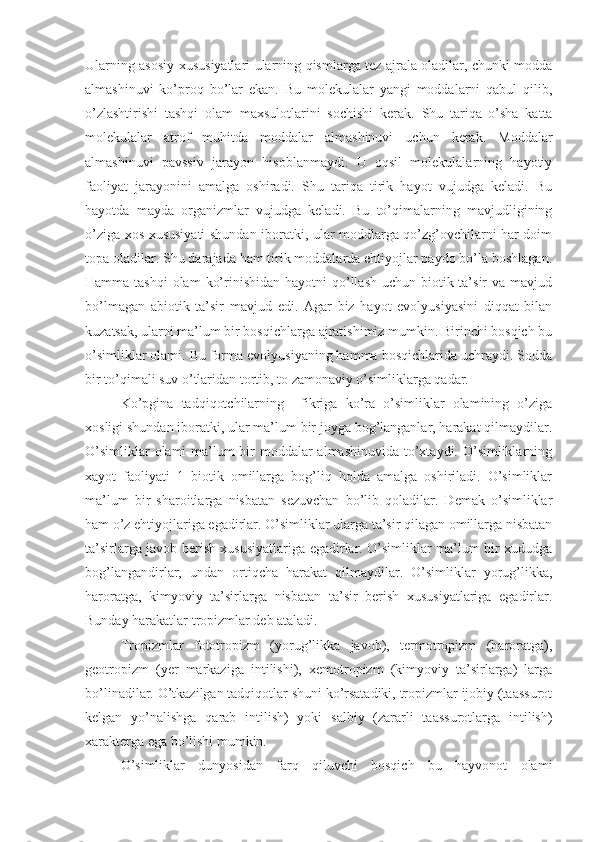 Ularning asosiy xususiyatlari ularning qismlarga tez ajrala oladilar, chunki modda
almashinuvi   ko’proq   bo’lar   ekan.   Bu   molekulalar   yangi   moddalarni   qabul   qilib,
o’zlashtirishi   tashqi   olam   maxsulotlarini   sochishi   kerak.   Shu   tariqa   o’sha   katta
molekulalar   atrof   muhitda   moddalar   almashinuvi   uchun   kerak.   Moddalar
almashinuvi   pavssiv   jarayon   hisoblanmaydi.   U   oqsil   molekulalarning   hayotiy
faoliyat   jarayonini   amalga   oshiradi.   Shu   tariqa   tirik   hayot   vujudga   keladi.   Bu
hayotda   mayda   organizmlar   vujudga   keladi.   Bu   to’qimalarning   mavjudligining
o’ziga xos xususiyati shundan iboratki, ular moddlarga qo’zg’ovchilarni har doim
topa oladilar. Shu darajada ham tirik moddalarda ehtiyojlar paydo bo’la boshlagan.
Hamma tashqi  olam  ko’rinishidan hayotni  qo’llash uchun biotik ta’sir  va mavjud
bo’lmagan   abiotik   ta’sir   mavjud   edi.   Agar   biz   hayot   evolyusiyasini   diqqat   bilan
kuzatsak, ularni ma’lum bir bosqichlarga ajratishimiz mumkin. Birinchi bosqich bu
o’simliklar olami. Bu forma evolyusiyaning hamma bosqichlarida uchraydi. Sodda
bir to’qimali suv o’tlaridan tortib, to zamonaviy o’simliklarga qadar.
Ko’pgina   tadqiqotchilarning     fikriga   ko’ra   o’simliklar   olamining   o’ziga
xosligi shundan iboratki, ular ma’lum bir joyga bog’langanlar, harakat qilmaydilar.
O’simliklar  olami ma’lum bir moddalar almashinuvida  to’xtaydi. O’simliklarning
xayot   faoliyati   1   biotik   omillarga   bog’liq   holda   amalga   oshiriladi.   O’simliklar
ma’lum   bir   sharoitlarga   nisbatan   sezuvchan   bo’lib   qoladilar.   Demak   o’simliklar
ham o’z ehtiyojlariga egadirlar. O’simliklar ularga ta’sir qilagan omillarga nisbatan
ta’sirlarga javob berish xususiyatlariga egadirlar. O’simliklar ma’lum bir xududga
bog’langandirlar,   undan   ortiqcha   harakat   qilmaydilar.   O’simliklar   yorug’likka,
haroratga,   kimyoviy   ta’sirlarga   nisbatan   ta’sir   berish   xususiyatlariga   egadirlar.
Bunday harakatlar tropizmlar deb ataladi. 
Tropizmlar   fototropizm   (yorug’likka   javob),   termotropizm   (haroratga),
geotropizm   (yer   markaziga   intilishi),   xemotropizm   (kimyoviy   ta’sirlarga)   larga
bo’linadilar. O’tkazilgan tadqiqotlar shuni ko’rsatadiki, tropizmlar ijobiy (taassurot
kelgan   yo’nalishga   qarab   intilish)   yoki   salbiy   (zararli   taassurotlarga   intilish)
xarakterga ega bo’lishi mumkin. 
O’simliklar   dunyosidan   farq   qiluvchi   bosqich   bu   hayvonot   olami 