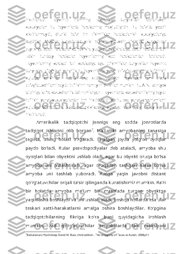 hisoblanadi.   Hayvonot   olamining   o’simliklar   dunyosidan   farqlanuvchi
xususiyatlari   bu   hayvonlarda   harakatning   mavjudligidir.   Bu   ba’zida   yetarli
xisoblanmaydi,   chunki   ba’zi   bir   o’simliklar   haoakatlanish   xususiyatlariga
eagdirlar.   Masalan   kungaboqar   yoki   pashsha   yutuvchi   o’simlik,   kungaboqar
quyoshga qarab harakatlansa,  pashsha  yutuvchi  pashshalarga  qarab harakatlanadi.
Lekin   bundaay   harakatlar   hayvonlarning   xatti   harakatlaridan   farqlanadi.
Hayvonlarning   xarakati   faol   xarakterga   ega.   O’simliklar   dunyosidan   hayvonot
dunyosiga   o’tishdagi   yangilik   bu   hayvonlarda   yangi   qo’zg’atuvchining   ko’rinishi
vujudga   kelishidir.   Hattoki   eng   sodda   tuzilgan   hayvonlar   ham   biotik
qo’zg’atuvchilarni paydo bo’lishini namoyon qilishlari mumkin. Bu A.N.Leontyev
talqiniga ko’ra sezuvchanlik deb nomlangan. Hayvonlarda sezuvchanlikning paydo
bo’lishi   yangi   xususiyatlardan   biri   hisoblanadi   va   bu   esa   yangi   organizmlarni
vujudga   keltiradi,   bu   holat   esa   psixikaning   vujudga   kelishining   asosiy   omili
hisoblanadi.       
A merik alik   t adqiqot chi   J ennigs   eng   sodda   jonzot larda
t adqiqot   ishlarini   olib   borgan 7
.   Ma’lumk i   amy obaning   t anasiga
t egilsa,   uning   holat i   o’zgaradi.   Tegilgan   joy da   y olg’on   oy oqlar
pay do   bo’ladi.   Bular   psev dopodiy alar   deb   at aladi,   amy oba   shu
oy oqlari   bilan   oby ek t ni   ushlab   oladi,   agar   bu   oby ek t   ozuqa   bo’lsa
amy oba   uni   o’zlasht iradi,   agar   ozuqadan   t ashqari   narsa   bo’lsa
amy oba   uni   t ashlab   y uboradi.   Bunga   y aqin   jav obni   dist ant
qo’zg’at uv chilar orqali  t a’sir qilinganda k uzat ishimiz mumk in. Ba’zi
bir   holat da   amy oba   ma’lum   bir   masofada   t urgan   oby ek t ga
y aqinlasha  boshlay di  v a  uni  ushlab oladi, boshqa  hollarda  esa  ular
t esk ari   xat t i-harak at larni   amalga   oshira   boshlay dilar.   Ko’pgina
t adqiqot chilarning   fi k riga   k o’ra   buni   quy idagicha   izohlash
mumk in,   zaif   qo’zg’at uv chilar   amy obalarda   faol   reak siy ani
7
Evolutionary Psychology David M. Buss, third edition , The University of Texas at Austin, 2008    р11    