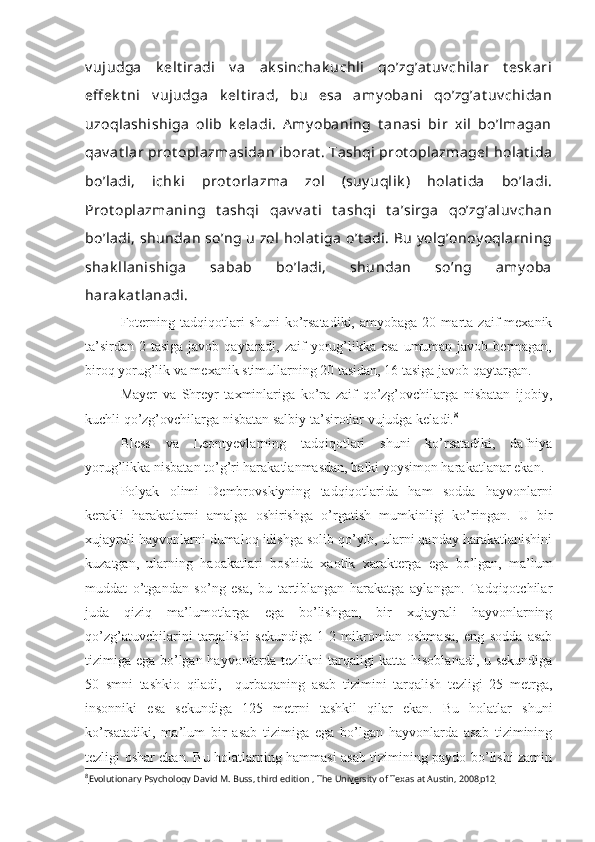 v ujudga   k elt iradi   v a   ak sinchak uchli   qo’zg’at uv chilar   t esk ari
eff ek t ni   v ujudga   k elt irad,   bu   esa   amy obani   qo’zg’at uv chidan
uzoqlashishiga   olib   k eladi.   A my obaning   t anasi   bir   xil   bo’lmagan
qav at lar  prot oplazmasidan  iborat . Tashqi  prot oplazmagel  holat ida
bo’ladi,   ichk i   prot orlazma   zol   (suy uqlik )   holat ida   bo’ladi.
Prot oplazmaning   t ashqi   qav v at i   t ashqi   t a’sirga   qo’zg’aluv chan
bo’ladi, shundan  so’ng u  zol  holat iga  o’t adi. Bu  y olg’onoy oqlarning
shak llanishiga   sabab   bo’ladi,   shundan   so’ng   amy oba
harak at lanadi.
Foterning  tadqiqotlari   shuni  ko’rsatadiki,   amyobaga  20  marta  zaif   mexanik
ta’sirdan  2 tasiga javob qaytaradi, zaif  yorug’likka esa  umuman javob bermagan,
biroq yorug’lik va mexanik stimullarning 20 tasidan, 16 tasiga javob qaytargan.
Mayer   va   Shreyr   taxminlariga   ko’ra   zaif   qo’zg’ovchilarga   nisbatan   ijobiy,
kuchli qo’zg’ovchilarga nisbatan salbiy ta’sirotlar vujudga keladi. 8
Bless   va   Leontyevlarning   tadqiqotlari   shuni   ko’rsatadiki,   dafniya
yorug’likka nisbatan to’g’ri harakatlanmasdan, balki yoysimon harakatlanar ekan.
Polyak   olimi   Dembrovskiyning   tadqiqotlarida   ham   sodda   hayvonlarni
kerakli   harakatlarni   amalga   oshirishga   o’rgatish   mumkinligi   ko’ringan.   U   bir
xujayrali hayvonlarni dumaloq idishga solib qo’yib, ularni qanday harakatlanishini
kuzatgan,   ularning   haoakatlari   boshida   xaotik   xarakterga   ega   bo’lgan,   ma’lum
muddat   o’tgandan   so’ng   esa,   bu   tartiblangan   harakatga   aylangan.   Tadqiqotchilar
juda   qiziq   ma’lumotlarga   ega   bo’lishgan,   bir   xujayrali   hayvonlarning
qo’zg’atuvchilarini   tarqalishi   sekundiga   1-2   mikrondan   oshmasa,   eng   sodda   asab
tizimiga ega bo’lgan hayvonlarda tezlikni tarqaligi katta hisoblanadi, u sekundiga
50   smni   tashkio   qiladi,     qurbaqaning   asab   tizimini   tarqalish   tezligi   25   metrga,
insonniki   esa   sekundiga   125   metrni   tashkil   qilar   ekan.   Bu   holatlar   shuni
ko’rsatadiki,   ma’lum   bir   asab   tizimiga   ega   bo’lgan   hayvonlarda   asab   tizimining
tezligi oshar ekan. Bu holatlarning hammasi asab tizimining paydo bo’lishi zamin
8
Evolutionary Psychology David M. Buss, third edition , The University of Texas at Austin, 2008    р12    