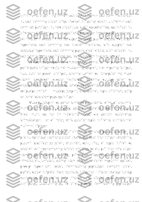 bo’lib   hizmat   qilgan.   Eng   birinchi   asab   tizimi   to’rsimon   asab   tizimi   hisoblanadi.
Bu   asab   tizimining   tolalari   to’rga   o’xshash   bo’lganligi   sababli   u   to’rsimon   asab
tizimi deb yuritilgan. Bu nerv tolalari juda kuchli sezuvchanlikka ega bo’ladi. Bu
to’rsimon asab tizimi yuqori umurtqalilarda «retikulyar formasiya» deb nomlangan
asb   holatlarini   eslatadi.   Biroq   retikulyar   formasiya   yuqori   darajada   rivojlangan
hayvonlarda   asab   tizimining   past   bosqichi   hisoblansa,   ko’p   xujayrali   past
darajadagi hayvonlarda asab tizimining yagona shakli  sifatida talqin etiladish. Bu
asab tizimi ko’pgina avzalliklarga ega, lekin u harakatni boshqara olmaydi.
Psixika   evolyusiyasi   va   antropogenez.   Jamoa   bo’lib   yashash,   jinsiy
yetilishgacha   bo’lgan   rivojla-nish   muddatining   uzayishi,   bosh   miyaning   faoliyati,
nutq,   qurol-lar   yasash   qobiliyati,   tananing   tuzilishi   va   funksiyalari   maj-muasi
odamni   tavsiflovchi   xossalar   hisoblanadi.   Bularning   vujudga   kelishi   va
shakllanishida   organik   olamning   tarixiy   rivojlanishida   muhim   rol   o’ynagan
evolyusiya   omillari   —   mutasiya   jarayoni,   alohidalanish,   hayot   to’lqinlari,   tabiiy
tan-lanish katta ahamiyatga ega bo’lgan.
Mutasiya   jarayoni   va   genlar   kombinasiyasi   odamda   xilma-xil   anatomik-
morfologik,   fiziologik-bioximiyaviy,   genetik   o’zgarishlarni   keltirib   chiqargan.
Sosial   muhit   esa   har   bir   individning   o’ziga   xos   genotipi   saqlanishiga
ko’maklashgan.   Har   xil   irqlar,   etnik   guruhlar   paydo   bo’lishida   alohidala-nish
muhim rol o’ynagan.
Odam evolyusiyasida hayot to’lqinlarining ham ahamiyati kat-ta bo’lgan. U
yoki bu regiondagi odamlar ajdodlari orasida vaqt-vaqti bilan bo’lgan ocharchilik,
yuqumli   kasalliklar   tar-qalishi,   chunonchi,   vabo,   o’lat,   sil   paydo   bo’lishi   va
tarqalishi   zaif   organizmlarning   ko’plab   qirilishiga   va   shu   yo’l   bilan   tirik   qolgan
odamlar   genofondining   tasodifiy,   yo’nalishsiz   o’zgarishiga   sabab   bo’lgan.
Primatlar,   shu   jumladan,   qadimgi   odam   to’dalari   oziqlanish   maydonini   egallash,
yovvoyi   hayvon-larni   ovlash,   o’simliklarning   yeyiladigan   qismlarini   topish,
yig’ish,   saqlash   bo’yicha   o’zaro   raqobatda   bo’lganlar.   To’dalar   orasidagi   bunday
raqobatlarda   g’olib   kelish   ko’p   jihatdan   to’da   a’zolari   yoki   boshliqning
qobiliyatiga,   uddaburonligi-ga,   ov   qilish,   yovvoyi   o’simliklarning   yeyiladigan 