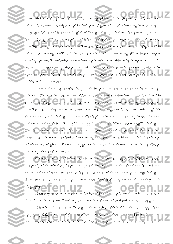 qismlarini   topish,   g’amlash,   xavf-xatarning   oldini   olish   singari   ko’nik-malarga,
to’da   a’zolarining   soniga   bog’liq   bo’lgan.   Agar   to’da   a’zolarining   har   xil   joyda
tarqalganligi,   alohidalashganli-gini   e’tiborga   olsak,   u   holda   ular   genetik   jihatdan
farq qilishiga e’tiroz qolmaydi. To’dalar orasidagi hayot-mamot raqobatida yuqori
qobiliyatga   ega,   uddaburon,   qurollar   yasashva   oziq   topish,   uni   saqlashga   mohir
to’da a’zolarining g’olib kelishi tabiiy bir hol edi. Uzoq ming yillar davom etgan
bunday   gruppali   tanlanish   primatlarning   barcha   turlarida   ro’y   bergan   bo’lsa-da,
lekin   ikki   oyoqlab   yurishga,   qo’lni   ishla-tishga   layoqatli   gominidlarda   to’rt
oyoqlab   yuruvchi,   daraxtlar-da   hayot   kechiruvchi   vakillarga   qaraganda   ko’proq
ijobiy nati-jalar bergan.
Gominidlarning   tarixiy   rivojlanishida   yana   turlararo   tanlanish   ham   amalga
oshgan.   Chunonchi,   avstralopiteklar   bilan   qadimgi   odamlar   —   eruktuslar   bir
vaqtda   yashagan   va   bunda   turlararo   tanlanish   avstralopiteklarga   qaraganda
qobiliyat   va   aqliy   jihatdan   anchagina   rivoj   topganeruktusodamlarning   g’olib
chiqishiga   sabab   bo’lgan.   Gominidlardagi   turlararo   tan-lanish,   hayvonlardagi
turlararo   tanlanishdan   farq   qilib,   gruppali   tanlanish   bilan   uzviy   bog’liq   bo’lgan.
Chunki raqobat bir tomondan eruktus, ikkinchi tomondan avstralopitek guruh-lari
orasida   yuz bergan.  Tanlanish  bir  turning ikkinchi   tur   ustidan  g’olib  kelganligiga
sababchi ekanligini e’tiborga olib, gruppali tanlanish turlararo tanlanish qiyofasiga
kir-gan, deb aytish mumkin.
Shunday   qilib,   to’dalar   orasida   polimorfizm   vujudga   ke-lishida   mutasiya
jarayoni,   alohidalanish,   hayot   to’lqinlari,   tabiiy   tanlanish,   shuningdek,   qadimgi
odamlarning   o’zaro   uch-rashuvidagi   stress   holat   alohida  ahamiyatga   ega   bo’lgan.
Xusu-san   stress   holat   tufayli   odam   organizmidagi   neyroendokrin   boshqarilish
o’zgargan.
Homosapiens turi   maydonga   kelishi   bilan   biologik   omil-larning,   xususan,
alohidalanish, hayot to’lqinlari, tabiiy tan-lanishning ahamiyati tobora susaygan.
Odamlar tobora takomillashgan ish qurollari ishlab chi-qishi oziq tayyorlash,
uy-joy   qurish,   atrof-mu^qitni   xavf-xa-tardan   saqlashga   imkon   berdi.   Oqibatda
inson   evolyusiyasida   tabiiy   tanlanishning   ahamiyati   ham   keskin   kamayib,   sosial 