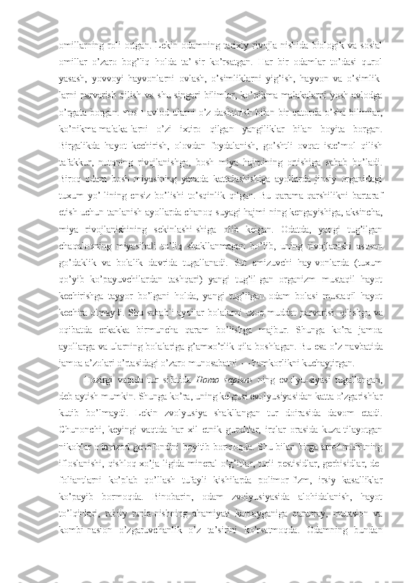 omillarning  roli   ortgan.  Lekin  odamning  tarixiy  rivojla-nishida   biologik  va  sosial
omillar   o’zaro   bog’liq   holda   ta’-sir   ko’rsatgan.   Har   bir   odamlar   to’dasi   qurol
yasash,   yovvoyi   hayvonlarni   ovlash,   o’simliklarni   yig’ish,   hayvon   va   o’simlik-
larni  parvarish  qilish   va  shu  singari  bilimlar,  ko’nikma-malakalarni   yosh  avlodga
o’rgata   borgan.   YOSH   avlod  ularni   o’z-dashtirish   bilan  bir   qatorda   o’sha   bilimlar,
ko’nikma-malaka-larni   o’zi   ixtiro   qilgan   yangiliklar   bilan   boyita   borgan.
Birgalikda   hayot   kechirish,   olovdan   foydalanish,   go’shtli   ovqat   iste’mol   qilish
tafakkur,   nutqning   rivojlanishga,   bosh   miya   hajmining   ortishiga   sabab   bo’ladi.
Biroq   odam   bosh   miyasining   yanada   kattalashishiga   ayollarda   jinsiy   organidagi
tuxum   yo’-lining   ensiz   bo’lishi   to’sqinlik   qilgan.   Bu   qarama-qarshilikni   bartaraf
etish uchun tanlanish ayollarda chanoq suyagi hajmi-ning kengayishiga, aksincha,
miya   rivojlanishining   sekinlashi-shiga   olib   kelgan.   Odatda,   yangi   tug’ilgan
chaqaloqning   miyasihali   to’liq   shakllanmagan   bo’lib,   uning   rivojlanishi   asosan
go’daklik   va   bolalik   davrida   tugallanadi.   Sut   emizuvchi   hay-vonlarda   (tuxum
qo’yib   ko’payuvchilardan   tashqari)   yangi   tug’il-gan   organizm   mustaqil   hayot
kechirishga   tayyor   bo’lgani   holda,   yangi   tug’ilgan   odam   bolasi   mustaqil   hayot
kechira olmaydi. Shu sababli  ayollar bolalarni uzoq muddat parvarish   qilishga   va
oqibatda   erkakka   birmuncha   qaram   bo’lishga   majbur.   Shunga   ko’ra   jamoa
ayollarga va ularning bolalariga g’amxo’rlik   qila   boshlagan. Bu esa o’z navbatida
jamoa a’zolari o’rtasidagi o’zaro munosabatni — hamkorlikni kuchaytirgan.
Hozirgi   vaqtda   tur   sifatida   Homo   sapiens   ning   evolyu-siyasi   tugallangan,
deb aytish mumkin. Shunga ko’ra, uning kelgusi evolyusiyasidan katta o’zgarishlar
kutib   bo’lmaydi.   Lekin   zvolyusiya   shakllangan   tur   doirasida   davom   etadi.
Chunonchi,   keyingi   vaqtda   har   xil   etnik   guruhlar,   irqlar   orasida   kuza-tilayotgan
nikohlar odamzod genofondini boyitib bormoqda. Shu bilan birga atrof-muhitning
ifloslanishi, qishloq xo’ja-ligida mineral o’g’itlar, turli pestisidlar, gerbisidlar, de-
foliantlarni   ko’plab   qo’llash   tufayli   kishilarda   polimor-fizm,   irsiy   kasalliklar
ko’payib   bormoqda.   Binobarin,   odam   zvolyusiyasida   alohidalanish,   hayot
to’lqinlari,   tabiiy   tanla-nishning   ahamiyati   kamayganiga   qaramay,   mutasion   va
kombi-nasion   o’zgaruvchanlik   o’z   ta’sirini   ko’rsatmoqda.   Odamning   bundan 