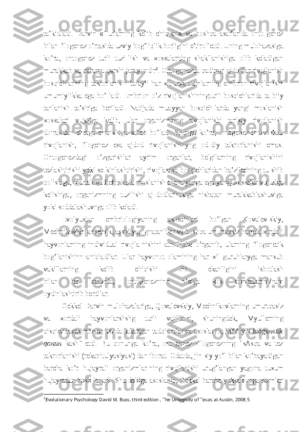 ta’kidladi.   Darvin   «Turlarning   kelib   chiqishi»   va   boshqa   asarlarida   onto-genez
bilan filogenez o’rtasida uzviy bog’liqlik  borligini  e’tirof etdi. Uning mulohazasiga
ko’ra,   ontogenez   turli   tuzi-lish   va   xossalarning   shakllanishiga   olib   keladigan
murakkab va qarama-qarshi jarayondir 2
. Ontogenezda qadimgi ajdodlar rivojlanish
bosqichlarining   takrorlanishi   tufayli   har   xil   organizmlarning   embrion   rivojlanishi
umumiylikka   ega  bo’-ladi.  Embrion  o’z   rivojlanishining turli  bosqichlarida  ta-biiy
tanlanish   ta’siriga   beriladi.   Natijada   muayyan   bosqich-larda   yangi   moslanish
xossalari   vujudga   kelib,   ular   organizmning   rivojlanishi   tarixiy   rivojlanish
doirasidan   chetga   chiqishiga   sabab   bo’ladi.   Shunga   ko’ra,   ontogenez   indivi-dual
rivojlanish,   filogenez   esa   ajdod   rivojlanishinyng   od-diy   takrorlanishi   emas.
Ontogenezdagi   o’zgarishlar   ayrim   organlar,   belgilarning   rivojlanishini
tezlashtirishi yoki se-kinlashtirishi, rivojlanish bosqichlaridan ba’zilarining tu-shib
qolishiga, murtak va lichinkada moslanish ahamiyatiga ega yangi xossalar vujudga
kelishiga,   organizmning   tuzilishi   aj-dodlarinikiga   nisbatan   murakkablashuviga
yoki soddalashuvnga olib keladi.
Evolyusion   embriologiyaning   asoschilari   bo’lgan   Kovalev-skiy,
Mechnikovlar lansetnik, assidiya, ignatanlilar va boshqa umurtqasiz hamda xordali
hayvonlarning   individual   rivojla-nishini   atroflicha   o’rganib,   ularning   filogenetik
bog’lanishinn   aniqladilar.   Ular   hayvonot   olamining   har   xil   guruhlaryga   mansub
vakillarning   kelib   chiqishi   bir   ekanligini   isbotlash
bilan   bir   qatorda,   ontogenezning   o’ziga   xos   tomonlarini/ham
oydinlashtirib berdilar.
Gekkel Darvin mulohazalariga, Qovalevskiy, Mechnikov larning   umurtqasiz
va   xordali   hayvonlarshshg   turli   vaiilla- ri,   shuningdek,   Myullerning
qisqichbaqasimonlar  ustida utkazgan tadqiqotlariga asoslanib, 1866  yili  biogenetik
qonun   kashf   etdi.   Bu   qonunga   ko’ra,   ontogenez   filogenezning   1sAsqa   va   tez
takrorlanishi (rekapitulyasiyasi) dan iborat.  Odatda, jin- siy yo’l bilan ko’payadigan
barcha   ko’p   hujayrali   organizmlar-ning   rivojlanishi   urug’langan   yagona   tuxum
hujayradan  bosh-lanadi. Shu dalilga asoslanib, Gekkel barcha yuksak orga-nizmlar
2
Evolutionary Psychology David M. Buss, third edition , The University of Texas at Austin, 2008     5    