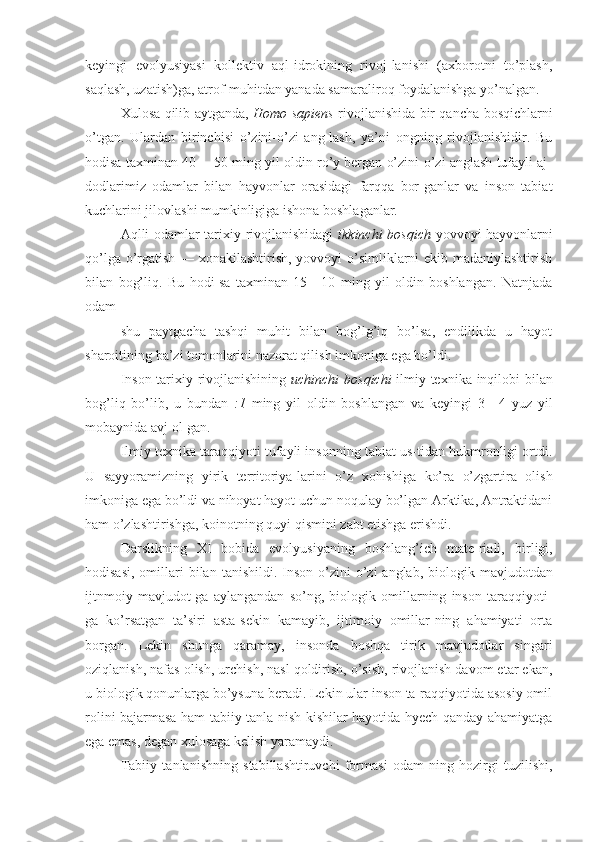 keyingi   evolyusiyasi   kollektiv   aql-idrokining   rivoj-lanishi   (axborotni   to’plash,
saqlash, uzatish)ga, atrof-muhitdan yanada samaraliroq foydalanishga yo’nalgan.
Xulosa qilib aytganda,   Homo sapiens   rivojlanishida bir qancha bosqichlarni
o’tgan.   Ulardan   birinchisi   o’zini-o’zi   ang-lash,   ya’ni   ongning   rivojlanishidir.   Bu
hodisa taxminan 40— 50 ming yil oldin ro’y bergan o’zini-o’zi anglash tufayli aj-
dodlarimiz   odamlar   bilan   hayvonlar   orasidagi   farqqa   bor-ganlar   va   inson   tabiat
kuchlarini jilovlashi mumkinligiga ishona boshlaganlar.
Aqlli odamlar tarixiy rivojlanishidagi   ikkinchi bosqich   yovvoyi hayvonlarni
qo’lga o’rgatish — xonakilashtirish, yovvoyi o’simliklarni ekib madaniylashtirish
bilan   bog’liq.   Bu   hodi-sa   taxminan   15—10   ming   yil   oldin   boshlangan.   Natnjada
odam
shu   paytgacha   tashqi   muhit   bilan   bog’lg’iq   bo’lsa,   endilikda   u   hayot
sharoitining ba’zi tomonlarini nazorat qilish imkoniga ega bo’ldi.
Inson tarixiy rivojlanishining   uchinchi   bosqichi   ilmiy- texnika   inqilobi   bilan
bog’liq   bo’lib,   u   bundan   :1   ming   yil   oldin   boshlangan   va   keyingi   3—4   yuz   yil
mobaynida  avj  ol-gan.
Ilmiy texnika taraqqiyoti tufayli insonning tabiat us-tidan hukmronligi ortdi.
U   sayyoramizning   yirik   territoriya- larini   o’z   xohishiga   ko’ra   o’zgartira   olish
imkoniga  ega bo’ldi va nihoyat hayot uchun noqulay bo’lgan Arktika, Antraktidani
ham  o’zlashtirishga, koinotning  quyi qismini  zabt etishga erishdi.
Darslikning   XI   bobida   evolyusiyaning   boshlang’ich   mate-riali,   birligi,
hodisasi,  omillari  bilan   tanishildi.   Inson  o’zini-o’zi   anglab,   biologik   mavjudotdan
ijtnmoiy   mavjudot-ga   aylangandan   so’ng,   biologik   omillarning   inson   taraqqiyoti-
ga   ko’rsatgan   ta’siri   asta-sekin   kamayib,   ijtimoiy   omillar-ning   ahamiyati   orta
borgan.   Lekin   shunga   qaramay,   insonda   boshqa   tirik   mavjudotlar   singari
oziqlanish, nafas olish, urchish, nasl qoldirish, o’sish, rivojlanish davom etar ekan,
u biologik qonunlarga bo’ysuna beradi. Lekin ular inson ta-raqqiyotida asosiy omil
rolini bajarmasa ham tabiiy tanla-nish kishilar hayotida hyech qanday ahamiyatga
ega emas, degan xulosaga kelish yaramaydi.
Tabiiy   tanlanishning   stabillashtiruvchi   formasi   odam-ning   hozirgi   tuzilishi, 