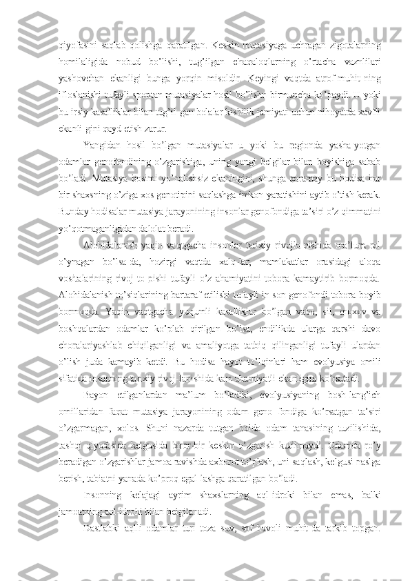 qiyofasini   saqlab   qolishga   qaratilgan.   Keskin   mutasiyaga   uchragan   zigotalarning
homilaligida   nobud   bo’lishi,   tug’ilgan   chaqaloqlarning   o’rtacha   vaznlilari
yashovchan   ekanligi   bunga   yorqin   misoldir.   Keyingi   vaqtda   atrof-muhit-ning
ifloslanishi tufayli spontan mutasiyalar hosil   bo’lishn   birmuncha ko’paydi. U yoki
bu irsiy kasalliklar bilan tug’il-gan bolalar kishilik jamiyati uchun nihoyatda xavfli
ekanli-gini qayd etish zarur.
Yangidan   hosil   bo’lgan   mutasiyalar   u   yoki   bu   regionda   yasha-yotgan
odamlar   genofondining   o’zgarishiga,   uning   yangi   belgilar   bilan   boyishiga   sabab
bo’ladi.   Mutasiya   bosimi   yo’nalishsiz   ekanlngini,   shunga   qaramay   bu   hodisa   har
bir  shaxsning  o’ziga xos genotipini saqlashga imkon yaratishini aytib o’tish kerak.
Bunday hodisalar mutasiya jarayonining insonlar genofondiga ta’siri o’z qimmatini
yo’qotmaganligidan dalolat beradi.
Alohidalanish   yaqin   vaqtgacha   insonlar   tarixiy   rivojla-nishida   ma’lum   rol
o’ynagan   bo’lsa-da,   hozirgi   vaqtda   xalq-lar,   mamlakatlar   orasidagi   aloqa
vositalarining   rivoj   to-pishi   tufayli   o’z   ahamiyatini   tobora   kamaytirib   bormoqda.
Alohidalanish to’siqlarining bartaraf   etilishi   tufayli in-son genofondi tobora boyib
bormoqda.   Yaqin   vaqtgacha   yuqumli   kasalliklar   bo’lgan   vabo,   sil,   moxov   va
boshqalardan   odamlar   ko’plab   qirilgan   bo’lsa,   endilikda   ularga   qarshi   davo
choralariyashlab   chiqilganligi   va   amaliyotga   tatbiq   qilinganligi   tufayli   ulardan
o’lish   juda   kamayib   ketdi.   Bu   hodisa   hayot   to’lqin lari   ham   evolyusiya   omili
sifatida insonning tarixiy rivoj-lanishida kam ahamiyatli  ekanligini  ko’rsatadi.
Bayon   etilganlardan   ma’lum   bo’ladiki,   evolyusiyaning   bosh-lang’ich
omillaridan   faqat   mutasiya   jarayonining   odam   geno   fondiga   ko’rsatgan   ta’siri
o’zgarmagan,   xolos.   Shuni   nazarda   tutgan   holda   odam   tanasining   tuzilishida,
tashqi   qiyofasida   kelgusida   biror-bir   keskin   o’zgarish   kutilmaydi.   Odamda   ro’y
beradigan o’zgarishlar jamoa ravishda axborot to’plash, uni saqlash, kelgusi naslga
berish, tabiatni yanada ko’proq egal-lashga qaratilgan  bo’ladi.
Insonning   kelajagi   ayrim   shaxslarning   aql-idroki   bilan   emas,   balki
jamoatning aql-idroki bilan belgilanadi.
Dastlabki   aqlli   odamlar   turi   toza   suv,   sof   havoli   muhit-da   tarkib   topgan. 