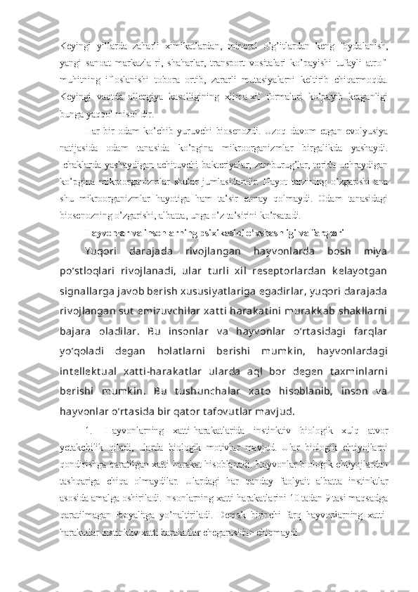 Keyingi   yillarda   zaharli   ximikatlardan,   mineral   o’g’itlardan   keng   foydalanish,
yangi   sanoat   markazla-ri,   shaharlar,   transport   vositalari   ko’payishi   tufayli   atrof-
muhitning   ifloslanishi   tobora   ortib,   zararli   mutasiyalarni   keltirib   chiqarmoqda.
Keyingi   vaqtda   allergiya   kasalligining   xilma-xil   formalari   ko’payib   ketganligi
bunga yaqqol misol-dir.
Har   bir   odam   ko’chib   yuruvchi   biosenozdi.   Uzoq   davom   etgan   evolyusiya
natijasida   odam   tanasida   ko’pgina   mikroorganizmlar   birgalikda   yashaydi.
Ichaklarda   yashaydigan  achituvchi   bakteriyalar,  zamburug’lar,  terida  uchraydigan
ko’pgina   mikroorganizmlar   shular   jumlasidandir.   Hayot   tarzining   o’zgarishi   ana
shu   mikroorganizmlar   hayotiga   ham   ta’sir   etmay   qolmaydi.   Odam   tanasidagi
biosenozning o’zgarishi, albatta, unga o’z ta’sirini ko’rsatadi.
Hayvonlar va insonlarning psixikasini o’xshashligi va farqlari
Y uqori   darajada   riv ojlangan   hay v onlarda   bosh   miy a
po’st loqlari   riv ojlanadi,   ular   t urli   xil   resept orlardan   k elay ot gan
signallarga  jav ob berish  xususiy at lariga  egadirlar, y uqori  darajada
riv ojlangan  sut  emizuv chilar  xat t i  harak at ini  murak k ab shak llarni
bajara   oladilar.   Bu   insonlar   v a   hay v onlar   o’rt asidagi   farqlar
y o’qoladi   degan   holat larni   berishi   mumk in,   hay v onlardagi
int ellek t ual   xat t i-harak at lar   ularda   aql   bor   degen   t axminlarni
berishi   mumk in.   Bu   t ushunchalar   xat o   hisoblanib,   inson   v a
hay v onlar o’rt asida bir qat or t afov ut lar mav jud.
1. Hayvonlarning   xatti-harakatlarida   instinktiv   biologik   xulq   atvor
yetakchilik   qiladi,   ularda   biologik   motivlar   mavjud.   Ular   biologik   ehtiyojlarni
qondirishga qaratilgan xatti-harakat hisoblanadi. Hayvonlar biologik ehtiyojlardan
tashqariga   chiqa   olmaydilar.   Ulardagi   har   qanday   faolyait   albatta   instinktlar
asosida amalga oshiriladi. Insonlarning xatti-harakatlarini 10 tadan 9 tasi maqsadga
qaratilmagan   faoyalitga   yo’naltiriladi.   Demak   birinchi   farq   hayvonlarning   xatti-
harakatlar instinktiv xatti harakatlar chegarasidan chiqmaydi. 