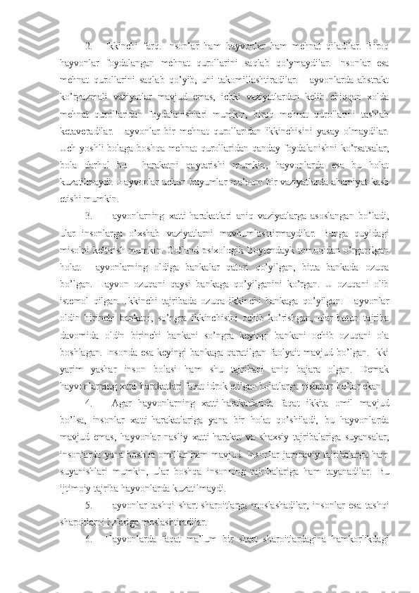 2. Ikkinchi   farq.   Insonlar   ham   hayvonlar   ham   mehnat   qiladilar.   Biroq
hayvonlar   foydalangan   mehnat   qurollarini   saqlab   qo’ymaydilar.   Insonlar   esa
mehnat   qurollarini   saqlab   qo’yib,   uni   takomillashtiradilar.   Hayvonlarda   abstrakt
ko’rgazmali   vaziyatlar   mavjud   emas,   ichki   vaziyatlardan   kelib   chiqqan   xolda
mehnat   qurollaridan   foydalanishlari   mumkin,   biroq   mehnat   qurollarini   tashlab
ketaveradilar.   Hayvonlar   bir   mehnat   qurollaridan   ikkinchisini   yasay   olmaydilar.
Uch yoshli bolaga boshqa mehnat qurollaridan qanday foydalanishni  ko’rsatsalar,
bola   darhol   bu     harakatni   qaytarishi   mumkin,   hayvonlarda   esa   bu   holat
kuzatilmaydi. Hayvonlar uchun buyumlar ma’oum bir vaziyatlarda ahamiyat kasb
etishi mumkin.
3. Hayvonlarning   xatti-harakatlari   aniq   vaziyatlarga   asoslangan   bo’ladi,
ular   insonlarga   o’xshab   vaziyatlarni   mavhumlashtirmaydilar.   Bunga   quyidagi
misolni keltirish mumkin. Golland psixologik Boytendayk tomonidan o’rganilgan
holat.   Hayvonlarning   oldiga   bankalar   qatori   qo’yilgan,   bitta   bankada   ozuqa
bo’lgan.   Hayvon   ozuqani   qaysi   bankaga   qo’yilganini   ko’rgan.   U   ozuqani   olib
istemol   qilgan.   Ikkinchi   tajribada   ozuqa   ikkinchi   bankaga   qo’yilgan.   Hayvonlar
oldin   birinchi   bankani,   so’ngra   ikkinchisini   ochib   ko’rishgan,   ular   butun   tajriba
davomida   oldin   birinchi   bankani   so’ngra   keyingi   bankani   ochib   ozuqani   ola
boshlagan.   Insonda   esa   keyingi   bankaga   qaratilgan   faolyait   mavjud   bo’lgan.   Ikki
yarim   yashar   inson   bolasi   ham   shu   tajribani   aniq   bajara   olgan.   Demak
hayvonlarning xatti-harakatlari faqat idrok etilgan holatlarga nisbatan bo’lar ekan.
4.   Agar   hayvonlarning   xatti-harakatlarida   faqat   ikkita   omil   mavjud
bo’lsa,   insonlar   xatti-harakatlariga   yana   bir   holat   qo’shiladi,   bu   hayvonlarda
mavjud   emas,   hayvonlar   nasliy   xatti-harakat   va   shaxsiy   tajribalariga   suyansalar,
insonlarda   yana   boshqa   omillar   ham   mavjud.   Insonlar   jamoaviy   tajribalarga   ham
suyanishlari   mumkin,   ular   boshqa   insonning   tajribalariga   ham   tayanadilar.   Bu
ijtimoiy tajriba hayvonlarda kuzatilmaydi.
5. Hayvonlar   tashqi   shart-sharoitlarga   moslashadilar,   insonlar   esa   tashqi
sharoitlarni hzlariga moslashtiradilar.
6. Hayvonlarda   faqat   ma’lum   bir   shart   sharoitlardagina   hamkorlikdagi 