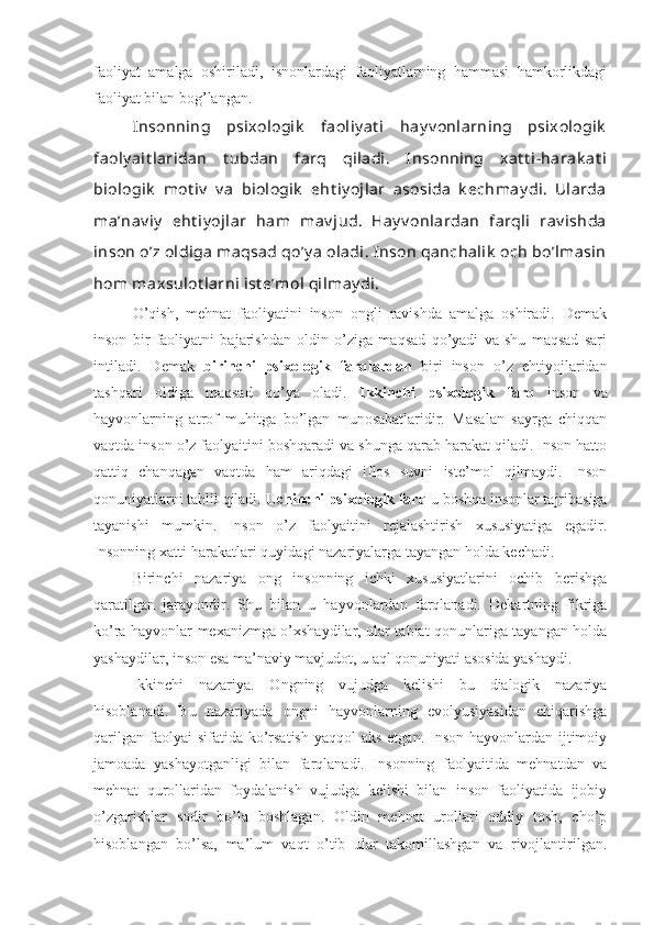 faoliyat   amalga   oshiriladi,   isnonlardagi   faoliyatlarning   hammasi   hamkorlikdagi
faoliyat bilan bog’langan. 
Insonning   psixologik   faoliy at i   hay v onlarning   psixologik
faoly ait laridan   t ubdan   farq   qiladi.   Insonning   xat t i-harak at i
biologik   mot iv   v a   biologik   eht iy ojlar   asosida   k echmay di.   Ularda
ma’nav iy   eht iy ojlar   ham   mav jud.   Hay v onlardan   farqli   rav ishda
inson o’z oldiga  maqsad qo’y a  oladi. Inson qanchalik  och bo’lmasin
hom maxsulot larni ist e’mol qilmay di.
O’qish,   mehnat   faoliyatini   inson   ongli   ravishda   amalga   oshiradi.   Demak
inson   bir   faoliyatni   bajarishdan   oldin   o’ziga   maqsad   qo’yadi   va   shu   maqsad   sari
intiladi.   Demak   birinchi   psixologik   farqlardan   biri   inson   o’z   ehtiyojlaridan
tashqari   oldiga   maqsad   qo’ya   oladi.   Ikkinchi   psixologik   farq   inson   va
hayvonlarning   atrof   muhitga   bo’lgan   munosabatlaridir.   Masalan   sayrga   chiqqan
vaqtda inson o’z faolyaitini boshqaradi va shunga qarab harakat qiladi. Inson hatto
qattiq   chanqagan   vaqtda   ham   ariqdagi   iflos   suvni   iste’mol   qilmaydi.   Inson
qonuniyatlarni tahlil qiladi.  Uchinchi psixologik farq  u boshqa insonlar tajribasiga
tayanishi   mumkin.   Inson   o’z   faolyaitini   rejalashtirish   xususiyatiga   egadir.
Insonning xatti-harakatlari quyidagi nazariyalarga tayangan holda kechadi.
Birinchi   nazariya   ong   insonning   ichki   xususiyatlarini   ochib   berishga
qaratilgan   jarayondir.   Shu   bilan   u   hayvonlardan   farqlanadi.   Dekartning   fikriga
ko’ra hayvonlar mexanizmga o’xshaydilar, ular tabiat qonunlariga tayangan holda
yashaydilar, inson esa ma’naviy mavjudot, u aql qonuniyati asosida yashaydi.
Ikkinchi   nazariya.   Ongning   vujudga   kelishi   bu   dialogik   nazariya
hisoblanadi.   Bu   nazariyada   ongni   hayvonlarning   evolyusiyasidan   chiqarishga
qarilgan  faolyai  sifatida ko’rsatish  yaqqol  aks etgan.  Inson  hayvonlardan ijtimoiy
jamoada   yashayotganligi   bilan   farqlanadi.   Insonning   faolyaitida   mehnatdan   va
mehnat   qurollaridan   foydalanish   vujudga   kelishi   bilan   inson   faoliyatida   ijobiy
o’zgarishlar   sodir   bo’la   boshlagan.   Oldin   mehnat   urollari   oddiy   tosh,   cho’p
hisoblangan   bo’lsa,   ma’lum   vaqt   o’tib   ular   takomillashgan   va   rivojlantirilgan. 