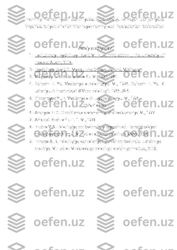 Insonning   mehnati   hyech   qachon   yakka   holda   amalga   oshmagan   ular   jamiyatda
birgalikda faolyait qilishlari bilan hayvonlarning xatti–harakatlaridan farqlanadilar.
Asosi y  adabiyotlar
1. Evolutionary   Psychology   David   M.   Buss,   third   edition   ,   The   University   of   
Texas at Austin, 2008.
2. Psychology David G. Myers Hope College Holland, Michigan    
3. V ы gotskiy L. S. Sobr. soch. v 6 t. M., 1982-1984.
4. Galperin   P.   Ya.   Vvedeniye   v   psixologiyu.   M.,   1976.   Galperin   P.   Ya.   K
ucheniyu ob interiorizasii // Vopr. psixologii.  1966. № 6.
5. Gippenreyter Yu.B. Vvedeniye v ob щ uyu psixologiyu.  M., 1996.
Qo’shimcha :
6. Ananyev B. G. O problemax sovremennogochelovekoznaniya M., 1977
7. Aristotel. Soch. v 4 t. T. 1.  M., 1975
8. Bodrov V.A. Psixologiya professionalnoy deyatelnosti. Teoreticheskiye i 
prikladn ы ye problem ы . M.: Izd-vo «Institut psixologii RAN», 2006.
9. Fonarev A. R. Psixologiya stanovleniya lichnosti professionala: Uchebnoye 
posobiye.  M.: Izd-vo Moskovskogo psixologo-sosialnogo instituta, 2005. 