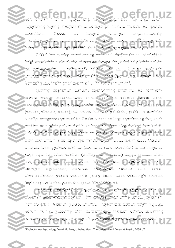 kelib   chiqishi   bilan   bir   hujayralilarga   bog’liq,   de-gan   edi.   Urug’langan   tuxum
hujayraning   keyingi   rivojlani-shida   uchraydigan   morula,   blastula   va   gastrula
bossichlarini   Gekkel   bir   hujayrali   koloniyali   organizmlarshshg
rekapitu lyasiyasidan   iborat,   deb   ta’kidlagan.   Shunga   asoslanib,   u   ib-tidoiy   ko’p
hujayrali organizmlarning paydo bo’lishi  haqida  gastreya gipotezasini  yaratdi.
Gekkel   har   qanday   organizmning   embrional   rivojlanishn-da   avlod-ajdodi
belgi-xossalarining takrorlanishini   reka-pitulyasiya   deb, ajdod belgilarining o’zini
esa   palingenezlar   —   palingenetik   belgilar   deb   atadi.   Quruqda   yashovchi
umurtqalilarning   embrional   rivojlanishida   uchraydigan   jab-ra   yoylari,   ikki
kamerali yurakli palingenezlarga misol  qi- lib  keltirish mumkin 3
.
Qadimgi   belgilardan   tashqari,   organizmning   embrional   va   lichinkalik
davrida   muhitga   moslashtiruvchi   belgilari   borli-gini   ko’rsatib,   Gekkel   ularni
senogenetik belgilar,  ya’ni  se-nogenezlar  deb atadi.  Amniotlarning  murtak pardasi
(amnion,   allantois,   xorion),   sut   emizuvchilarning   yo’ldoshi,   qushlar   tu-xumining
sariqligi senogenezlarga misoldir. Gekkel senoge-nezlarga organlarning rivojlanish
muddati   va  o’rnining  o’zga-rishi  bilan  bog’liq  bo’lgan  o’zgarishlarni   ham   kiritdi.
Odatda,   ma’lum   gruppa   hayvonlarda   progressiv   uchragan   organlar   ri- voji   doim
oldin   boshlanib,   boshqa   organlarga   nisbatan   uzoq   muddat   davom   etadi.   Masalan,
umurtqalilarning yuksak   vakil- lari  (qushlar  va sut   emizuvchilar)   da bosh miya va
sezgi   organ-lari   tuban   vakillari   (amfibiya   va   boshqalar)   dagiga   nisbatan   oldin
rivojlanadi   va   uzoq   muddat   davom   etadi.   Aksincha,   on-togenezda   regressga
uchragan   organlarning   individual   rivoj-lanishi   sekinlik   bilan   boradi.
Umurtqalilarning   yuksak   vakillarida   jsnsiy   bezlar   tuban   vakillarig’a   nisbatan
keyin- roq rivojlanishi yuqoridagi qonun bilan izohlanadi.
Embrional   rivojlanishda   organlarga   asos   solinish   vaqti-ning   bunday
o’zgarishi   geteroxroniya   deyiladi.   Ontogenezda   or-ganlarning   tanada   joylashishi
ham   o’zgaradi.   Masalan,   yuksak   umurtqali   hayvonlarda   dastlab   bo’yin   vujudga
kelishi   hisobi ga   yurakning   o’rni   baliqlarnnkpga   nisbatan   ko’krak   qafasining
ichkarisiga ancha surilgan. Bunday o’zgarish   geterotopiya   deb ataladi. Gekkel  va
3
Evolutionary Psychology David M. Buss, third edition , The University of Texas at Austin, 2008     р7    