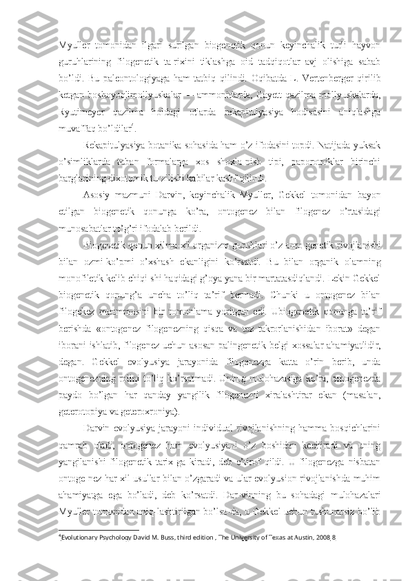 Myuller   tomonidan   ilgari   surilgan   biogenetik   qonun   keyinchalik   turli   hayvon
guruhlarining   filogenetik   ta-rixini   tiklashga   oid   tadqiqotlar   avj   olishiga   sabab
bo’ldi.   Bu   paleontologiyaga   ham   tatbiq   qilindi.   Oqibatda   L.   Vertenberger   qirilib
ketgan boshoyoqlimollyuskalar — ammonitlarda, Gayett   qazilma   mollyuskalarda,
Ryutimeyer   qazilma   holdagi   otlarda   rekapitulyasiya   hodisasini   aniqlashga
muvaffaq bo’ldilar 4
.
Rekapitulyasiya botanika sohasida ham o’z ifodasini topdi. Natijada yuksak
o’simliklarda   tuban   formalarga   xos   shoxla-nish   tipi,   paporotniklar   birinchi
barglarining dixotomik  tu- zilishi kabilar kashf qilindi.
Asosiy   mazmuni   Darvin,   keyinchalik   Myuller,   Gekkel   tomo nidan   bayon
etilgan   biogenetik   qonunga   ko’ra,   ontogenez   bilan   filogenez   o’rtasidagi
munosabatlar to’g’ri ifodalab berildi.
Biogenetik qonun xilma-xil organizm guruhlari o’z onto genetik  rivojlanishi
bilan   ozmi-ko’pmi   o’xshash   ekanligini   ko’rsatdi.   Bu   bilan   organik   olamning
monofiletik kelib chiqi-shi haqidagi g’oya yana bir martatasdiqlandi. Lekin Gekkel
biogenetik   qonung’a   uncha   to’liq   ta’rif   bermadi.   Chunki   u   ontogenez   bilan
filogekez   muammosini   bir   tomonlama   yoritgan   edi.   Ubiogenetik   qonunga   ta’rif
berishda   «ontogenez   filogenezning   qisqa   va   tez   takrorlanishidan   iborat»   degan
iborani  ishlatib, filogenez uchun asosan  palingenetik belgi-xossalar  ahamiyatlidi r,
degan.   Gekkel   evolyusiya   jarayonida   filogenezga   katta   o’rin   berib,   unda
ontogenezning  rolini  to’liq  ko’rsatmadi.   Unin.g  mulohazasiga  ko’ra,  ontogenezda
paydo   bo’lgan   har   qanday   yangilik   filogenezni   xiralashtirar   ekan   (masalan,
geterotopiya va geteroxroniya).
Darvin   evolyusiya   jarayoni   individual   rivojlanishning   hamma   bosqichlarini
qamrab   oladi,   ontogenez   ham   evolyusiyani   o’z   boshidan   kechiradi   va   uning
yangilanishi   filogenetik   tarix-ga   kiradi,   deb   e’tirof   qildi.   U   filogenezga   nisbatan
ontoge-nez har xil usullar bilan o’zgaradi va ular evolyusion rivojlanishda muhim
ahamiyatga   ega   bo’ladi,   deb   ko’rsatdi.   Dar- vinning   bu   sohadagi   mulohazalari
Myuller tomonidan aniq-lashtirilgan bo’lsa-da, u Gekkel uchun tushunarsiz bo’lib
4
Evolutionary Psychology David M. Buss, third edition , The University of Texas at Austin, 2008     8    