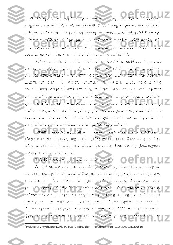 qoldi.   Shunga   ko’ra,   qayd   qilingan   Darvin   —   Myuller   .fikrlari   Gekkelning
biogenetik qonunida o’z ifodasini topmadi. Gekkel-ning biogenetik   qonunn   qabul
qilingan   taqdirda   evolyusiya   ja-rayonnning   progressiv   xarakteri,   ya’ni   ilgarigiga
nisbatan murakkab tuzilishga ega va takomillashgan organizm  turlari qanday   yo’l
bilan paydo bo’lishini tushuntirish  qiyin  bo’lar edi. Bu holat Gekkel o’z ta’limotida
rekapitulyasiya hodisa-siga  ortiqcha  baho berganligi oqibatidir 5
.
Ko’pgina  olimlar   tomonidan olib  borilgan  kuzatishlar   haM- da ontogenezda
rivojlangan   ajdod   belgilarini   o’rganish   shuni   ko’rsatdiki,   embrionda   qadimgi
ajdodlar   voyaga   yetgan   forma-larining   emas,   balki   ular   embrionining   belgilari
takrorla-nar   ekan.   E.   Menert   umurtqali   hayvoslarda   ajdod   belgilari-ning
rekapitulyasiyasidagi   o’zgarishlarni   o’rganib,   hyech   vakt   on-togonezda   filogenez
aniq   va   to’liq   takrorlanmasligini,   chunki   takrorlanish   organizmlarga   emas,   balki
ayrim   organlarga   xosligini   ta’kidladi.   Chunonchi,   sut   emizuvchilar   embrionining
ma’lum   rivojlanish   bosqichida   jabra   yoylari   va   arteriyalar   rivojlanadi. Lekin   bu
vaqtda   ular   baliq   tuzilishini   to’liq   takrorlamaydi,   chunki   boshqa   organlar   o’z
rivojida baliqlar- nikiga  nisbatan ancha  ilgarilab  ketgai bo’ladi.
Gekkel   filogenezning   o’zgarishi   faqat   ontogenezning   oxir-gi   davridagi
o’zgarishlaridan   iboratdir,   degan   edi.   Qo’pgina   tadqiqotlar   Gekkelning   bu   fikri
to’lis   emasligini   ko’rsatdi.   Bu   sohada   akademik   Seversovning   filebriogenez
nazariyasi diqqatga sazovordir.
2. A. H. Seversovning filembriogenez nazariyasi
A. H. Seversov ontogenez bilan filogenez orasidagi muno-sabatlar nihoyatda
murakkab  ekanlygini  ta’kidladi. U Gek-kel tomonidan ilgari  surilgan  palingenez va
senogenezlarni   farq   qilish   juda   qiyin   ekanligini,   chunki   filogenezda   onto-
genezning   chetga   chnqish   hollari,   embriologik   moslanish   hamma   vaqt   senogenez
bo’lavermasligini,   ontogenezda   ro’y   beradigan   ko’pgina   o’zgarishlar   filogenetik
ahamiyatga   ega   ekanligini   es-latib,   ularni   filembriogenez   deb   nomladi.
Filembriogenez   nazariyasini   Seversov   birinchi   marta   1910   yili   asoslab   ber-di.
Qyeyinchalik   esa   uni   yanada   rivojlantirdi.   Bu   nazariya   or-ganlarning   filogenetik
5
Evolutionary Psychology David M. Buss, third edition , The University of Texas at Austin, 2008     р9    