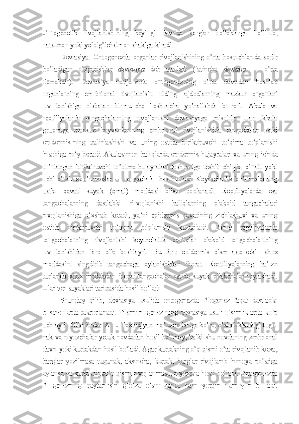 Ontogenetik   rivojlanish-ning   keyingi   davrida   barglar   bo’laklarga   bo’linib,
patsimon yoki yelpig’ichsimon shaklga kiradi.
Deviasiya.   Ontogenezda   organlar   rivojlanishining   o’rta   bosqichlarida   sodir
bo’ladigan   o’zgarishlar   deviasiya   deb   ata-ladi   (latincha   deviatio   —   o’rta
demakdir).   Deviasiya   natija-snda   ontogenezning   o’rta   davridan   boshlab
organlarning   em-brional   rivojlanishi   oldingi   ajdodlarning   mazkur   organlari
rivojlanishiga   nisbatan   birmuncha   boshqacha   yo’nalishda   bo-radi.   Akula   va
reptiliyalarda   tangachalarning   rivojlanishi   deviasiyaga   misoldir.   Har   ikkala
gruppaga   mansub   hayvonlar-ning   embrional   rivojlanishida   tangachalar   ostki
epidermis- ning   qalinlashishi   va   uning   ostida   biriktiruvchi   to’qima   to’planishi
hisobiga ro’y beradi. Akulasimon baliqlarda epidermis hujayralari va uning   ichida
to’plangan   biriktiruvchi   to’qima   hujayralari   tashqariga   teshib   chiqib,   qirrali   yoki
uchi   o’tkir   «bo’rtma»lar   —   tangachalar   hosil   qiladi.   Keyincha-lik   bo’rtmalarning
ustki   qavati   suyak   (emal)   moddasi   bilan   qoplanadi.   Reptiliyalarda   esa
tangachalarning   dastlabki   ri-vojlanishi   baliqlarning   plakoid   tangachalari
rivojlanishiga   o’xshab   ketadi,   ya’ni   epidermis   qavatining   zichlashuvi   va   uning
ostida   biriktiruvchi   to’qima   to’planishi   kuzatiladi.   Biroq   reptiliyalarda
tangachalarning   rivojlanishi   keyinchalik   ba-liqlar   plakoid   tangachalarining
rivojlanishidan   farq   qila   boshlaydi.   Bu   farq   epidermis   qism   asta-sekin   shox
moddasini   singdirib   tangachaga   aylanishidan   iborat.   Reptiliyalarning   ba’-zn
turlarida   shox   moddadan   iborat   tangachalar   ostida   suyak   pi lakchalar   joylashadi.
Ular teri suyaklari tariqasida hosil bo’ladi 
Shunday   qilib,   deviasiya   usulida   ontogenezda   filogenez   faqat   dastlabki
bosqichlarda takrorlanadi. Filembriogenez-ning deviasiya usuli o’simliklarda ko’p
uchraydi. Olimlardan A. L. Taxtadjyan ma’lumotlariga ko’ra, o’simliklardagi tugu-
nak va piyozchalar yetuk novdadan hosil bo’lmay, balki shu novdaning zmbrional
davri yoki kurtakdan hosil bo’ladi. Agar kurtakning o’q qismi o’ta rivojlanib ketsa,
barglar   yozilmasa   tugunak,   aksincha,   kurtak,   barglar   rivojlanib   himoya   po’stiga
aylansa  va  kurtakning o’q  qismi  rivojlanmasa, piyozcha hosil bo’ladi. Ontogenezda
filogenezning   qaytarilishi   g’o’za   o’sim- ligida   ham   yorqin   namoyon   bo’ladi. 