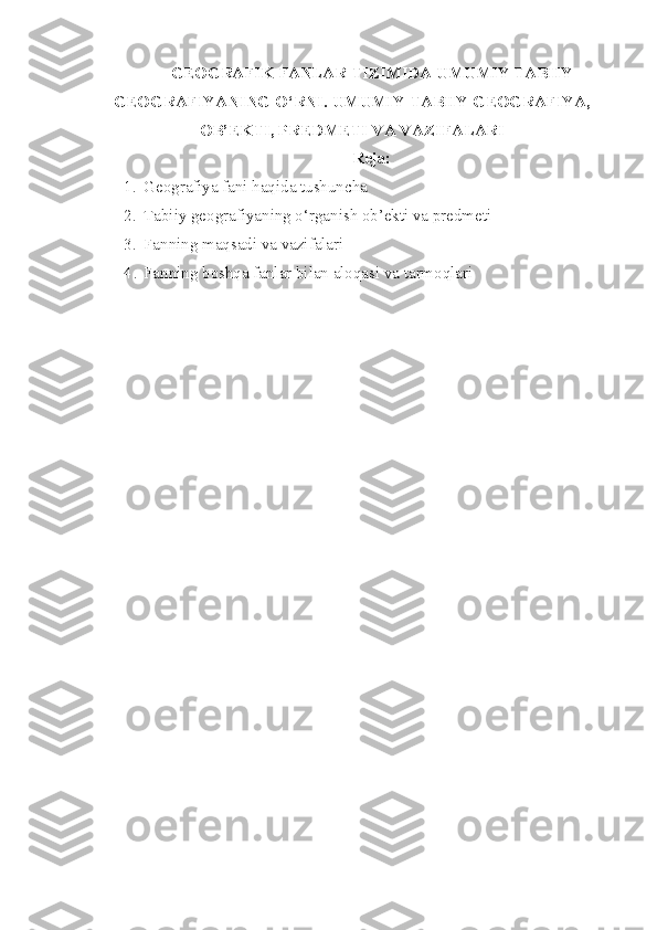 GEOGRAFIK FANLAR TIZIMIDA UMUMIY TABIIY
GEOGRAFIYANING O‘RNI. UMUMIY TABIIY GEOGRAFIYA,
OB’EKTI, PREDMETI VA VAZIFALARI
Reja:
1. Geografiya fani haqida tushuncha
2. Tabiiy geografiyaning o‘rganish ob’ekti va predmeti
3. Fanning maqsadi va vazifalari
4 . Fanning boshqa fanlar bilan aloqasi va tarmoqlari 