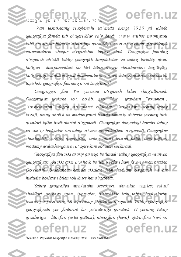 G e o g r a f i y a   f a n i   h a q i d a   t u s h u n c h a
Fan   texnikaning   rivojlanishi   ta’sirida   oxirgi   20-30   yil   ichida
geografiya   fanida   tub   o‘zgarishlar   ro‘y   berdi.   Asosiy   e’tibor   insoniyatni
tabiiy resurslar bilan ta’minlashga qaratildi, bu esa o‘z o‘rnida geoekologik
muammolarni   chuqur   o‘rganishni   taqazo   etadi.   Geografiya   fanining
o‘rganish   ob’ekti   tabiiy   geografik   komplekslar   va   uning   tarkibiy   qismi
bo‘lgan     komponentlari   bir–biri   bilan   o‘zaro   chambarchas   bog‘liqligi
bo‘lganligi sababli mavjud muammolarni o‘rganishda va ularning yechimini
topishda geografiya fanining o‘rni beqiyosdir 1
.
Geogragiya   fani   Yer   yuzasini   o’rganish   bilan   shug’ullanadi.
Geogragiya   grekcha   so’z   bo’lib,   geo   “Yer”   graphein   “yozaman”,
“tasvirlayman”   degan   ma’nolarni   bildiradi.   Geograflar   yerning   tabiiy
tavsifi,   uning   aholisi   va   madaniyatini   hamda   umumiy   doirada   yerning   turli
qismlari   iqlim   hodisalarini   o’rganadi.   Geografiya   dunyodagi   barcha   tabiiy
va   sun’iy   hodisalar   orasidagi   o’zaro   aloqadarlikni   o’rganadi.   Geograflar
shuningdek   yerning   qandayligi,   uning   iqlimi   hamda   uning   landshaftlari
madaniy aralashuvga mos o’zgarishini ko’zdan kechiradi.
Geografiya fani ikki asosiy qismga bo’linadi: tabiiy geografiya va inson
geografiyasi. Bu ikki qism o’xshash bo’lib, ikkalasi ham fazoviy manzaradan
(ko’rinish)   foydalanadi   hamda   ikkalasi   ham   hududni   o’rganish   va   bir
hududni boshqasi bilan solishtirishni o’rganadi.
Tabiiy   geografiya   atrof-muhit   xarakteri,   daryolar,   tog’lar,   relyef
shakllari,   ob-havo,   iqlim,   tuproqlar,   o’simliklar   kabi   tabiat   hodisalarini
hamda yer yuzasining boshqa tabiiy jihatlarini o’rganadi. Tabiiy geografiya
geografiyada   yer   fanlarini   bir   yo’nalishga   qaratadi.   U   yerning   tabiiy
qismlariga   –   litosfera   (ustki   qatlam),   atmosfera   (havo),   gidrosfera   (suv)   va
1
Goudie A. Physische Geograhfie. Germany, 2002. – so‘z boshidan. 