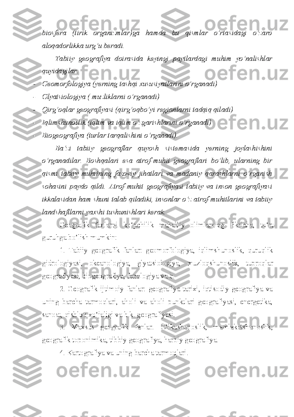 biosfera   (tirik   organizmlar)ga   hamda   bu   qismlar   o’rtasidagi   o’zaro
aloqadorlikka urg’u beradi. 
Tabiiy   geografiya   doirasida   keyingi   paytlardagi   muhim   yo’nalishlar
quyidagilar:
- Geomorfologiya ( y erning tashqi xususiyatlarini o’rganadi)
- Glyatsiologiya ( muzliklarni o’rganadi)
- Qirg’oqlar geografiyasi (qirg’oqbo’yi regionlarni tadqiq qiladi)
- Iqlimshunoslik (iqlim va iqlim o’zgarishlarini o’rganadi)
- Biogeografiya (turlar tarqalishini o’rganadi).
Ba’zi   tabiiy   geograflar   quyosh   sistemasida   yerning   joylashishini
o’rganadilar.   Boshqalari   esa   atrof-muhit   geograflari   bo’lib,   ularning   bir
qismi   tabiiy   muhitning   fazoviy   jihatlari   va   madaniy   qarashlarni   o’rganish
sohasini   paydo   qildi.   Atrof-muhit   geografiyasi   tabiiy   va   inson   geografiyasi
ikkalasidan ham shuni talab qiladiki, insonlar o’z atrof-muhitlarini va tabiiy
landshaftlarni yaxshi tushunishlari kerak. 
Geografik   fanlarni   ko‘pchilik   mahalliy   olimlarning   fikricha,   to‘rt
guruhga bo‘lish mumkin:
1.   Tabiiy   geografik   fanlar:   geomorfologiya,   iqlimshunoslik,   quruqlik
gidrologiyasi,   okeanologiya,   glyatsiologiya,   muzloqshunoslik,   tuproqlar
geografiyasi, biogeografiya, fenologiya va b.
2.   Geografik   ijtimoiy   fanlar:   geografiya   tarixi,   iqtisodiy   geografiya   va
uning   barcha   tarmoqlari,   aholi   va   aholi   punktlari   geografiyasi,   energetika,
sanoat, qishloq xo‘jaligi va h.k. geografiyasi.
3.   Maxsus   geografik   fanlar.   O‘lkashunoslik,   mamlakatshunoslik,
geografik toponimika, tibbiy geografiya, harbiy geografiya.
4. Kartografiya va uning barcha tarmoqlari. 