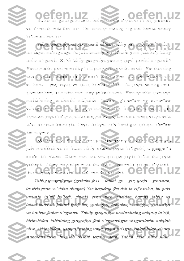 Bu  har  bir  guruhga  kiruvchi  fanlarning  o‘z  o‘rganish   obekti,  predmeti
va   o‘rganish   metodlari   bor.   Har   birining   nazariy,   regional   hamda   amaliy
bo‘limlari ham bor.
Tabiiy geografiyaning o‘rganish ob’ekti. Tabiiy geografiyayer haqidagi
fan degan ma’noga ega. Bu juda umumiy gap. Chunki yerni juda ko‘p tabiiy
fanlar   o‘rganadi.   Xo‘sh   tabiiy   geografiya   yerning   qaysi   qismini   o‘rganadi?
Yerning ichki qismiga moddiy borliqning boshqa shakli xosdir. Yer  sharining
ustki qismida o‘ziga xos bo‘lgan  qobiq  tarkib topgan. Bu joyda moddalar uch
xil   holat   –   gaz,   suyuq   va   qattiq   holatda   bo‘ladi.   Bu   joyga   yerning   ichki
qismidan ham, koinotdan ham energiya kelib turadi. Yerning ichki qismidagi
moddalarning   saralanishi   natijasida   litosfera,   gidrosfera   va   atmosfera
vujudga   kelgan.   Tabiat   taraqqiyotining   ma’lum   bochqichiga   kelib,   tirik
organizm paydo bo‘lgan, u litosfera, gidrosfera, atmosfera taraqqiyotiga katta
ta’sir   ko‘rsatib   kelmoqda.   Hayot   faoliyati   ro‘y   beradigan   qobiqni   biosfera
deb ataymiz.
Shunday qilib, Yerning taraqqiyoti davomida yuza qismida o‘ziga xos
juda   murakkab   va   bir   butun   tabiiy   sistema   paydo   bo‘lganki,   u   geografik
qobiq   deb   ataladi.   Odam   ham   ana   shu   qobiqda   paydo   bo‘lib   shu   joyda
yashaydi.  Tabiiy  geografiya  mana  shu  qobiq  –  geografik  qobiqni  o‘rganadi.
Bu qobiqni yana landshaft qobig‘i ham deb yuritiladi. 
Tabiiy geografiyaga (grekcha fizis  -    tabiat, ge  -    yer, grafo  -    yozaman,
tasvirlayman  so‘zidan  olingan)   Yer  haqidagi   fan   deb   ta’rif   berilsa,  bu   juda
umumiy   ta’rif   bo‘ladi,   chunki   yerni   turli   jihatdan   barcha   tabiiy   va
tabiatshunoslik   fanlari   geofizika,   geologiya,   botanika,   zoologiya,   geoximiya
va boshqa fanlar o‘rganadi. Tabiiy geografiya predmetining aniqroq ta’rifi,
birinchidan,  tabiatning  geografiya  fani  o‘rganadigan  chegaralarini  aniqlab
olish,   ikkinchidan,   geografiyaning   unga   yaqin   bo‘lgan   fanlar   bilan   o‘zaro
munosabauarini   belgilab   olishni   taqazo   etadi,   Tabiat   juda   xilma-xildir. 