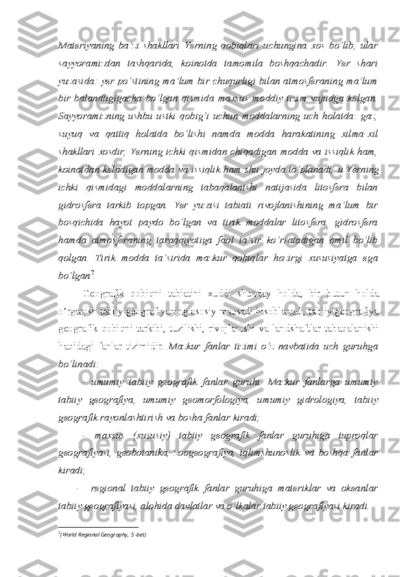 Materiyaning   ba’zi   shakllari   Yerning   qobiqlari   uchungina   xos   bo‘lib,   ular
sayyoramizdan   tashqarida,   koinotda   tamomila   boshqachadir.   Yer   shari
yuzasida: yer po‘stining ma’lum bir chuqurligi bilan atmosferaning ma’lum
bir   balandligigacha   bo‘lgan   qismida   maxsus   moddiy   tizim   vujudga   kelgan.
Sayyoramizning   ushbu   ustki   qobig‘i   uchun   moddalarning   uch   holatda:   gaz,
suyuq   va   qattiq   holatda   bo‘lishi   namda   modda   harakatining   xilma-xil
shakllari xosdir, Yerning ichki qismidan chiqadigan modda va issiqlik ham,
koinotdan keladigan modda va issiqlik ham shu joyda to‘planadi,   u Yerning
ichki   qismidagi   moddalarning   tabaqalanishi   natijasida   litosfera   bilan
gidrosfera   tarkib   topgan.   Yer   yuzasi   tabiati   rivojlanishining   ma’lum   bir
bosqichida   hayot   paydo   bo‘lgan   va   tirik   moddalar   litosfera,   gidrosfera
hamda   atmosferaning   taraqqiyotiga   faol   ta’sir   ko‘rsatadigan   omil   bo‘lib
qolgan.   Tirik   modda   ta’sirida   mazkur   qobiqlar   hozirgi   xususiyatga   ega
bo‘lgan 2
.
Geografik   qobiqni   tabiatini   xuddi   shunday   holda,   bir   butun   holda
o‘rganish tabiiy geografiyaning asosiy maqsadi hisoblanadi, tabiiy geografiya
geografik  qobiqni  tarkibi,  tuzilishi,  rivojlanishi  va  landshaftlar  tabaqalanishi
haqidagi   fanlar   tizimidir.   Mazkur   fanlar   tizimi   o‘z   navbatida   uch   guruhga
bo‘linadi: 
-   umumiy   tabiiy   geografik   fanlar   guruhi.   Mazkur   fanlarga   umumiy
tabiiy   geografiya ,   umumiy   geomorfologiya,   umumiy   gidrologiya ,   tabiiy
geografik rayonlashtirish va bosha fanlar kiradi; 
-   maxsus   (xususiy)   tabiiy   geografik   fanlar   guruhiga   tuproqlar
geografiyasi,   geobotanika,   zoogeografiya,   iqlimshunoslik   va   boshqa   fanlar
kiradi; 
-     regional   tabiiy   geografik   fanlar   guruhiga   materiklar   va   okeanlar
tabiiy geografiyasi, alohida davlatlar va o‘lkalar tabiiy geografiyasi kiradi .
2
( World Regional Geography,  5 -bet) 