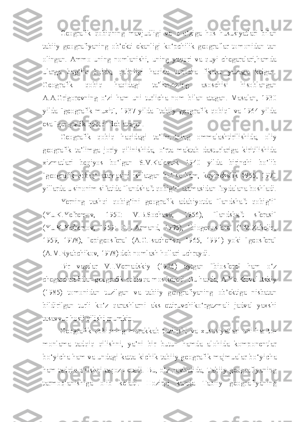 Geografik   qobiqning   mavjudligi   va   u   o‘ziga   hos   hususiyatlari   bilan
tabiiy   geografiyaning   ob’ekti   ekanligi   ko‘pchilik   geograflar   tomonidan   tan
olingan.   Ammo   uning   nomlanishi,   uning   yuqori   va   quyi   chegaralari,hamda
ularga   bog‘liq   holda,   qalinligi   haqida   turlicha   fikrlar   yuzaga   kelgan.
Geografik   qobiq   haqidagi   ta’limotning   asoschisi   hisoblangan
A.A.Grigorevning   o‘zi   ham   uni   turlicha   nom   bilan   atagan.   Masalan,   1930
yilda   "geografik   muxit",   1937   yilda   "tabiiy   geografik   qobiq"   va   1964   yilda
esa "geografik qobiq" deb atagan.
    Geografik   qobiq   haqidagi   ta’limotning   ommalashtirilishida,   oliy
geografik   ta’limga   joriy   qilinishida,   o‘rta   maktab   dasturlariga   kiritilishida
xizmatlari   beqiyos   bo‘lgan   S.V.Kalesnik   1940   yilda   birinchi   bo‘lib
"geografik   qobiq"   atamasini   ishlatgan   bo‘lsa   ham,   keyinchalik   1955,   1970
yillarda u sinonim sifatida "landshaft qobig‘i" atamasidan foydalana boshladi.
Yerning   tashqi   qobig‘ini   geografik   adabiyotda   "landshaft   qobig‘i"
(Yu.K.Yefremov,   1950:   V.B.Sochava,   1956),   "landshaft   sferasi"
(Yu.K.Yefremov,   1959:   D.L.Armand,   1975),   "biogenosfera"   (I.M.Zabelin,
1959,   1978),   "epigeosfera"   (A.G.Isachenko,   1965,   1991)   yoki   "geosfera"
(A.M.Ryabchikov, 1978) deb nomlash hollari uchraydi.
Bir   vaqtlar   V.I.Vernadskiy   (1926)   aytgan   "biosfera"   ham   o‘z
chegaralari bilan geografik qobiqqa mos keladi. Bu haqda, A.Ye.Krivolutskiy
(1985)   tomonidan   tuzilgan   va   tabiiy   geografiyaning   ob’ektiga   nisbatan
bildirilgan   turli   ko‘z   qarashlarni   aks   ettiruvchiko‘rgazmali   jadval   yaxshi
tasavvur hosil qilishi mumkin. 
Geografik   qobiqning   murakkab   tuzilishi   va   xususiyatlari   uni   har   to-
monlama   tadqiq   qilishni,   ya’ni   bir   butun   hamda   alohida   komponentlar
bo‘yicha ham va undagi katta-kichik  tabiiy geografik majmualar bo‘yicha
ham tadqiq qilishni taqozo etadi.  Bu, o‘z navbatida, Tabiiy geografiyaning
tarmoqlanishiga   olib   keladi.   Hozirgi   kunda   Tabiiy   geografiyaning 