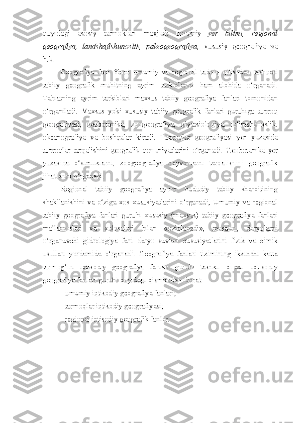 quyidagi   asosiy   tarmoklari   mavjud:   umumiy   yer   bilimi,   regional
geografiya,   landshaftshunoslik,   paleogeografiya,   xususiy   geografiya   va
h.k. 
Geografiya   fani   Yerni   umumiy   va   regional   tadqiq   qilishdan   tashqari
tabiiy   geografik   muhitning   ayrim   tarkiblarini   ham   alohida   o‘rganadi.
Tabiatning   ayrim   tarkiblari   maxsus   tabiiy   geografiya   fanlari   tomonidan
o‘rganiladi.   Maxsus   yoki   xususiy   tabiiy   geografik   fanlari   guruhiga   tuproq
geografiyasi,   geobotanika,   zoogeografiya,   glyatsiologiya,   iqlimshunoslik.
okeanografiya   va   boshqalar   kiradi.   Tuproqlar   geografiyasi   yer   yuzasida
tuproqlar   tarqalishini   geografik   qonuniyatlarini   o‘rganadi.   Geobotanika   yer
yuzasida   o‘simliklarni,   zoogeografiya   hayvonlarni   tarqalishini   geografik
jihatlarini o‘rganadi. 
Regional   tabiiy   geografiya   ayrim   hududiy   tabiiy   sharoitining
shakllanishini   va   o‘ziga   xos   xususiyatlarini   o‘rganadi,   Umumiy   va   regional
tabiiy   geografiya   fanlari   guruhi   xususiy   (maxsus)   tabiiy   geografiya   fanlari
ma’lumotlari   va   xulosalari   bilan   «oziqlanadi»,   masalan,   daryolarni
o‘rganuvchi   gidrologiya   fani   daryo   suvlari   xususiyatlarini   fizik   va   ximik
usullari   yordamida   o‘rganadi.   Geografiya   fanlari   tizimining   ikkinchi   katta
tarmog‘ini   iqtisodiy   geografiya   fanlari   guruhi   tashkil   qiladi.   Iqtisodiy
geografiya fanlari guruhi quyidagi qismlardan iborat:
- umumiy iqtisodiy geografiya fanlari; 
- tarmoqlar iqtisodiy geografiyasi; 
- regional iqtisodiy geografik fanlar. 