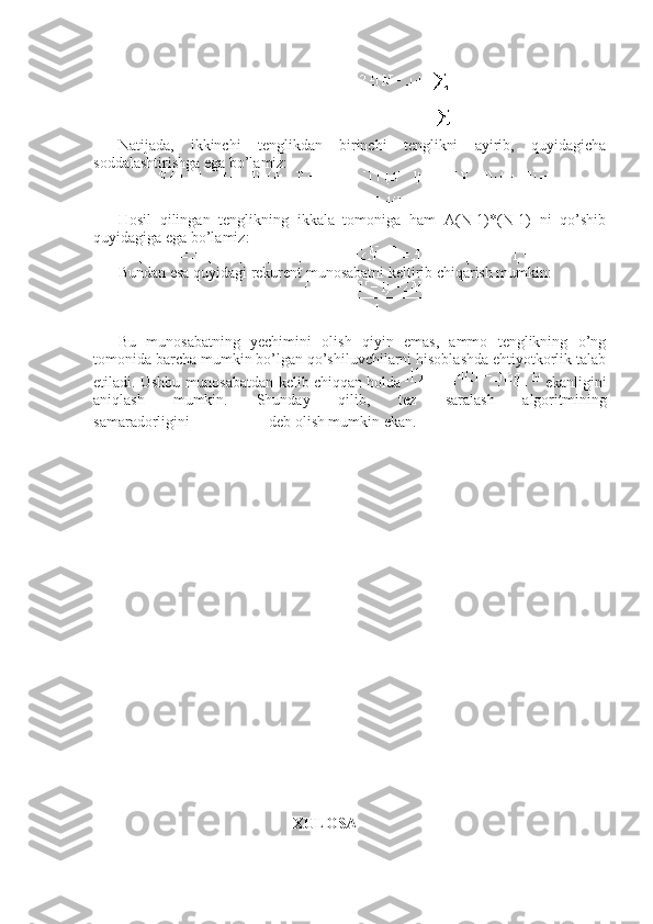 Natijada,   ikkinchi   tenglikdan   birinchi   tenglikni   ayirib,   quyidagicha
soddalashtirishga ega bo’lamiz:
Hosil   qilingan   tenglikning   ikkala   tomoniga   ham   A(N-1)*(N-1)   ni   qo’shib
quyidagiga ega bo’lamiz:
Bundan esa quyidagi rekurent munosabatni keltirib chiqarish mumkin:
Bu   munosabatning   yechimini   olish   qiyin   emas,   ammo   tenglikning   o’ng
tomonida barcha mumkin bo’lgan qo’shiluvchilarni hisoblashda ehtiyotkorlik talab
etiladi. Ushbu munosabatdan kelib chiqqan holda     ekanligini
aniqlash   mumkin.   Shunday   qilib,   tez   saralash   algoritmining
samaradorligini     deb olish mumkin ekan.
                             
                                                     XULOSA 