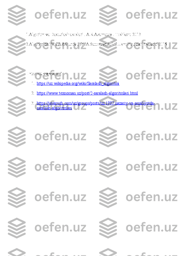 1.Algoritm va Dasturlash asoslari . A.R.Azamatov . Toshkent-2013
2.Algortmlar . M.O’.Ashurov , SH.A.Sattorova,SH.U.Usmonqulov.Toshkent-2016
                         
  Internet manbalari
 
1. https://uz.wikipedia.org/wiki/Saralash_algoritmi   
2. https://www.texnoman.uz/post/2-saralash-algoritmlari.html   
3. https://javarush.com/uz/groups/posts/uz.1997.nazariy-va-amaliyotda-   
saralash-algoritmlari 