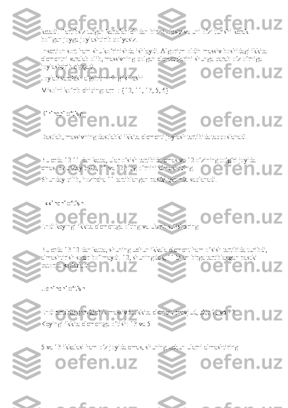 ketadi. Tartibsiz turgan kartalar ichidan birini olasiz va uni o zi turishi kerak ʻ
bo lgan joyga joylashtirib qo yasiz.	
ʻ ʻ
Insertion sort ham shu ko rinishda ishlaydi. Algoritm oldin massiv boshidagi ikkita	
ʻ
elementni saralab olib, massivning qolgan elementlarini shunga qarab o z o rniga 	
ʻ ʻ
joylashtirib chiqadi.
Joylab saralash algoritmining ishlashi 
Misolni ko rib chiqing: arr[]: {12, 11, 13, 5, 6}	
ʻ
Birinchi o tish
ʻ
Dastlab, massivning dastlabki ikkita elementi joylash tartibida taqqoslanadi.
Bu erda 12 11 dan katta, ular o sish tartibida emas va 12 o zining to g ri joyida 	
ʻ ʻ ʻ ʻ
emas. Shunday qilib, 11 va 12 ning o rnini almashtiring.	
ʻ
Shunday qilib, hozircha 11 tartiblangan pastki qatorda saqlanadi.
Ikkinchi o tish	
ʻ
Endi keyingi ikkita elementga o ting va ularni solishtiring	
ʻ
Bu erda 13 12 dan katta, shuning uchun ikkala element ham o sish tartibida turibdi,	
ʻ
almashtirish sodir bo lmaydi. 12, shuningdek, 11 bilan birga tartiblangan pastki 	
ʻ
qatorda saqlanadi
Uchinchi o tish	
ʻ
Endi tartiblangan kichik massivda ikkita element mavjud, ular 11 va 12
Keyingi ikkita elementga o tish: 13 va 5	
ʻ
5 va 13 ikkalasi ham o z joyida emas, shuning uchun ularni almashtiring	
ʻ 