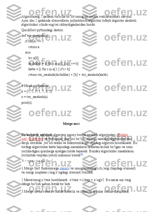 Algorimning 2 qadami turlicha bo lib uning bir nechta realizatsiyalari mavjud. ʻ
Ayni shu 2 qadamda elementlarni joylashtirish algoritmi tufayli algoritm saralash 
algoritmlari ichida eng tez ishlaydiganlaridan biridir.
QuickSort pythondagi dasturi
def tez_saralash(a):
    if len(a) <= 1:
        return a
    else:
        b= a[0]
        kichiklar = [i for i in a[1:] if i <= b]
        katta = [i for i in a[1:] if i> b]
        return tez_saralash(kichiklar) + [b] + tez_saralash(katta)
# Misol qo llanishi:	
ʻ
a = [5, 2, 9, 1, 7, 6, 3]
z = tez_saralash(a)
print(z)
                                               Merge sort  
Birlashtirib saralash   algoritmi asosiy beshta saralash algoritmlari ( Bubble 
sort ,   Quick sort   va boshqalar) dan biri bo lib, chiziqli saralash algoritmlaridan 	
ʻ
farqli ravishda „bo lib tashla va hukmronlik qil“ tipidagi algoritm hisoblanadi. Bu 	
ʻ
turdagi algoritmlar katta hajmdagi masalalarni nisbatan kichik bo lgan va oson 	
ʻ
yechiladigan qismlarga ajratgan holda bajaradi. Bunday algoritmlar masalalarni 
yechishda vaqtdan yutish imkonini beradi [1]
.
Merge sort algoritmi  
1.Merge Sort funksiyasiga   massiv   va uning boshlang ich (eng chapdagi element) 	
ʻ
va oxirgi nuqtalari (eng o ngdagi element) beriladi.	
ʻ
2.Massivning o rtasi hisoblanadi: o rtasi = (chap + o ng)/2. Bu narsa uni teng 	
ʻ ʻ ʻ
ikkiga bo lish uchun kerak bo ladi.	
ʻ ʻ
3.Merge sortni rekursiv holda birinchi va ikkinchi qismlar uchun chaqiriladi. 