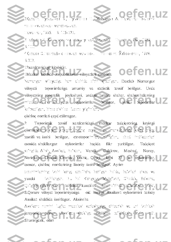  	
2Қаранг.  Турдалиев  Б.,  Нуъмонов  Т.,  Ҳайдаров  А.  Наманган  вилояти 
топонимларидан материаллар. 	– 	
Наманган, 1995. 	– Б. 105	-121.	 	
3Нафасов  Т.  Қишлоғингиз  нега  шу	ндай  аталган? 	– Тошкент:  Фан,  1989. 	– 	
Б.100.	 	
4Қораев  С.Географик  номлар  маъноси. 	– Тошкент:  Ўзбекистон,  1978. 	– 	
Б.203. 	 	
12xarakteridagi  kitobidir.	 	
1Mazkur  kitobda  respublikamiz  viloyatlari  qatorida	 	
Namangan    viloyatiga    ham    alohida    o’rin    ajratilgan	.    Dastlab    Namangan  	
viloyati	 	toponimlariga    umumiy    va    statistik    tavsif    berilgan.    Unda  	
viloyatning  geografik	 	joylashuvi,    undagi    tuman,    shahar,    shaharchalarning  	
miqdori  va  nomlari,  ya’ni	 	oykonimlar    berilgan,    yirik    toponimlar  	
ko’rsatilgan	,  biroq qishloq  fuqoro  yig’inlari, 	 	
qishloq nomlari qayd etilmagan.	 	
2 	Toponimik    tavsif    xarakteridagi    mazkur    tadqiqotning    keyingi  	
qismlarida	 	viloyat    toponimlarining    qaysi    tilga    mansubligiga    ko’ra    qisqa  	
tasnifi  va  izohi	 	berilgan,    etnotopon	imlar,    qo’rg’on,    obod    indikatorlari  	
asosida  shakllangan	 	oykonimlar    haqida    fikr    yuritilgan.    Tadqiqot  	
so’ngida  Alish,  Axsikat,  Bo’ston, 	 	Varzik,    Guldirov,    Mashad,    Nanay,  	
Norinkapa,  Chodak,  Chortoq,  Yashiq,  Qayqi	 	kabi    37    ta    oykonimlar,	  	
asosan,  qishloq  nomlarining  lisoniy  izohi  berilgan.  Ayrim	 	
toponimlarning    izohi    keng,    atroflicha    berilgan    holda,    ba’zilari    qisqa    va  
yuzaki	 	izohlangan.    Bu    hol    Kengsoz,    Marg’izor,    Chodak,    Selxona,  	
Qo’g’ay  oykonimlari	 	tahlilida    kuzati	ladi.    Shu    o’rinda    ta’kidlash    joizki,  	
S.Qoraev  viloyat  toponimiyasiga	 	oid  hozirgi  Axsikent  oykonimini  tarixiy  	
Axsikat  shaklida  izohlagan.  Aksincha	 	
Axsikent    nomini    lug’at    maqolasi    sarlavhasiga    chiqarish    va    uni    izohlash  
jarayonida	 	tari	xan    Axsikat    shakliga    egaligini    ta’kidlash    lozim    edi.  	
Shuningdek,  olim	  